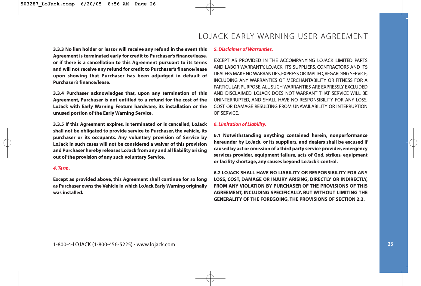 233.3.3 No lien holder or lessor will receive any refund in the event thisAgreement is terminated early for credit to Purchaser’s finance/lease,or if there is a cancellation to this Agreement pursuant to its termsand will not receive any refund for credit to Purchaser’s finance/leaseupon showing that Purchaser has been adjudged in default ofPurchaser’s finance/lease.3.3.4 Purchaser acknowledges that, upon any termination of thisAgreement, Purchaser is not entitled to a refund for the cost of theLoJack with Early Warning Feature hardware, its installation or theunused portion of the Early Warning Service.3.3.5 If this Agreement expires, is terminated or is cancelled, LoJackshall not be obligated to provide service to Purchaser, the vehicle, itspurchaser or its occupants. Any voluntary provision of Service byLoJack in such cases will not be considered a waiver of this provisionand Purchaser hereby releases LoJack from any and all liability arisingout of the provision of any such voluntary Service.4. Term.Except as provided above, this Agreement shall continue for so longas Purchaser owns the Vehicle in which LoJack Early Warning originallywas installed.5. Disclaimer of Warranties.EXCEPT AS PROVIDED IN THE ACCOMPANYING LOJACK LIMITED PARTSAND LABOR WARRANTY, LOJACK, ITS SUPPLIERS, CONTRACTORS AND ITSDEALERS MAKE NO WARRANTIES,EXPRESS OR IMPLIED,REGARDING SERVICE,INCLUDING ANY WARRANTIES OF MERCHANTABILITY OR FITNESS FOR APARTICULAR PURPOSE. ALL SUCH WARRANTIES ARE EXPRESSLY EXCLUDEDAND DISCLAIMED. LOJACK DOES NOT WARRANT THAT SERVICE WILL BEUNINTERRUPTED, AND SHALL HAVE NO RESPONSIBILITY FOR ANY LOSS,COST OR DAMAGE RESULTING FROM UNAVAILABILITY OR INTERRUPTIONOF SERVICE.6. Limitation of Liability.6.1 Notwithstanding anything contained herein, nonperformancehereunder by LoJack, or its suppliers, and dealers shall be excused ifcaused by act or omission of a third party service provider, emergencyservices provider, equipment failure, acts of God, strikes, equipmentor facility shortage, any causes beyond LoJack’s control.6.2 LOJACK SHALL HAVE NO LIABILITY OR RESPONSIBILITY FOR ANYLOSS, COST, DAMAGE OR INJURY ARISING, DIRECTLY OR INDIRECTLY,FROM ANY VIOLATION BY PURCHASER OF THE PROVISIONS OF THISAGREEMENT, INCLUDING SPECIFICALLY, BUT WITHOUT LIMITING THEGENERALITY OF THE FOREGOING, THE PROVISIONS OF SECTION 2.2.LOJACK EARLY WARNING USER AGREEMENT1-800-4-LOJACK (1-800-456-5225) •www.lojack.com503287_LoJack.comp  6/20/05  8:56 AM  Page 26