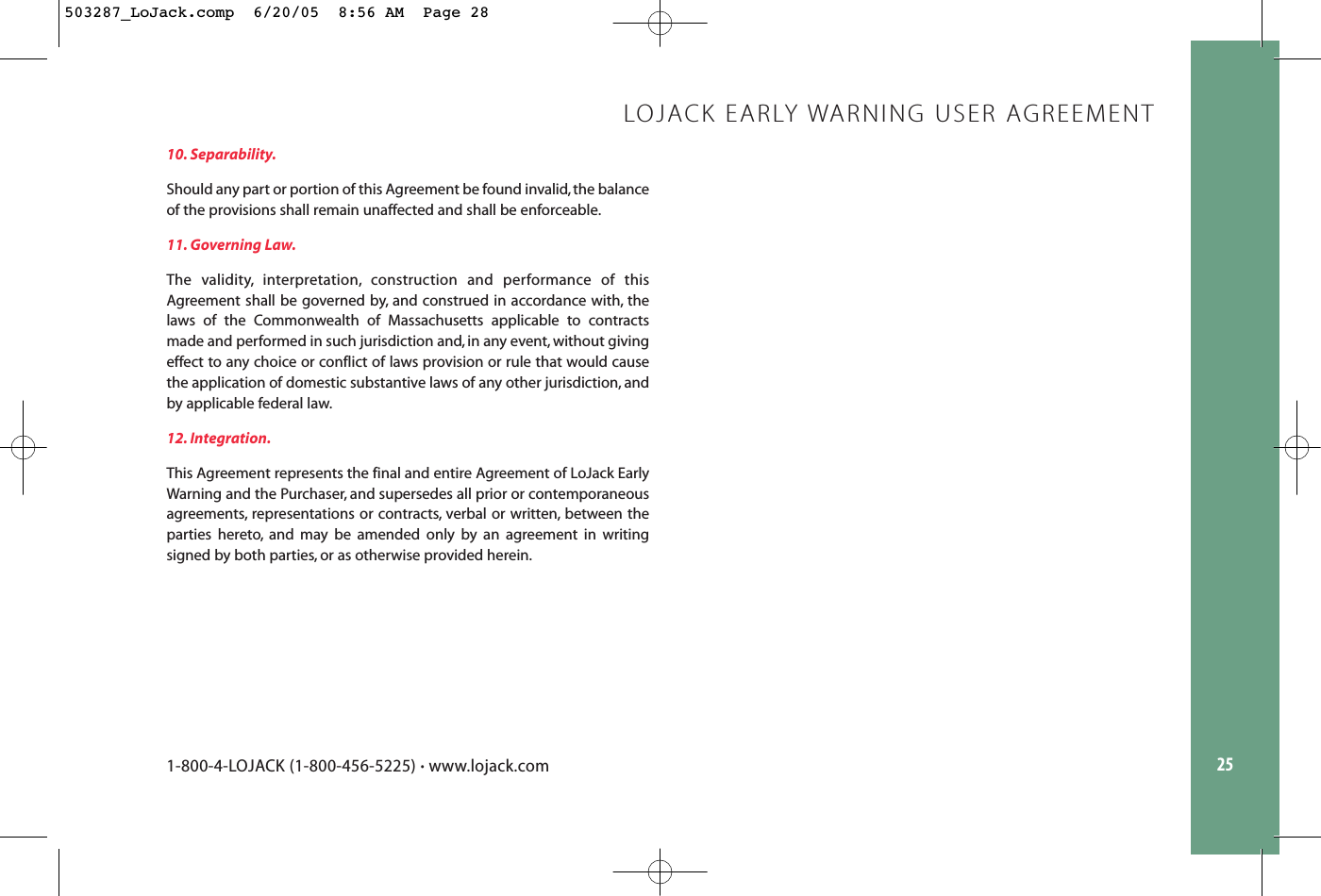 2510. Separability.Should any part or portion of this Agreement be found invalid, the balanceof the provisions shall remain unaffected and shall be enforceable.11. Governing Law.The validity, interpretation, construction and performance of thisAgreement shall be governed by, and construed in accordance with, thelaws of the Commonwealth of Massachusetts applicable to contractsmade and performed in such jurisdiction and, in any event, without givingeffect to any choice or conflict of laws provision or rule that would causethe application of domestic substantive laws of any other jurisdiction, andby applicable federal law.12. Integration.This Agreement represents the final and entire Agreement of LoJack EarlyWarning and the Purchaser, and supersedes all prior or contemporaneousagreements, representations or contracts, verbal or written, between theparties hereto, and may be amended only by an agreement in writingsigned by both parties, or as otherwise provided herein.LOJACK EARLY WARNING USER AGREEMENT1-800-4-LOJACK (1-800-456-5225) •www.lojack.com503287_LoJack.comp  6/20/05  8:56 AM  Page 28