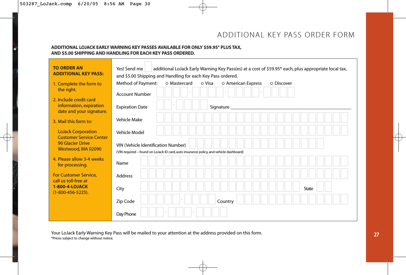 27ADDITIONAL LOJACK EARLY WARNING KEY PASSES AVAILABLE FOR ONLY $59.95*PLUS TAX,AND $5.00 SHIPPING AND HANDLING FOR EACH KEY PASS ORDERED.Your LoJack Early Warning Key Pass will be mailed to your attention at the address provided on this form.*Prices subject to change without notice.TO ORDER AN ADDITIONAL KEY PASS:1. Complete the form to the right.2. Include credit card information, expiration date and your signature.3. Mail this form to:LoJack CorporationCustomer Service Center90 Glacier DriveWestwood, MA 020904. Please allow 3-4 weeksfor processing.For Customer Service,call us toll-free at 1-800-4-LOJACK (1-800-456-5225).ADDITIONAL KEY PASS ORDER FORMYes! Send me  additional LoJack Early Warning Key Pass(es) at a cost of $59.95* each, plus appropriate local tax,and $5.00 Shipping and Handling for each Key Pass ordered.Method of Payment: Mastercard Visa American Express Discover Account NumberExpiration Date Signature ___________________________________________________Vehicle MakeVehicle ModelVIN (Vehicle Identification Number) (VIN required – found on LoJack ID card, auto insurance policy,and vehicle dashboard)NameAddressCity StateZip Code CountryDay Phone 503287_LoJack.comp  6/20/05  8:56 AM  Page 30