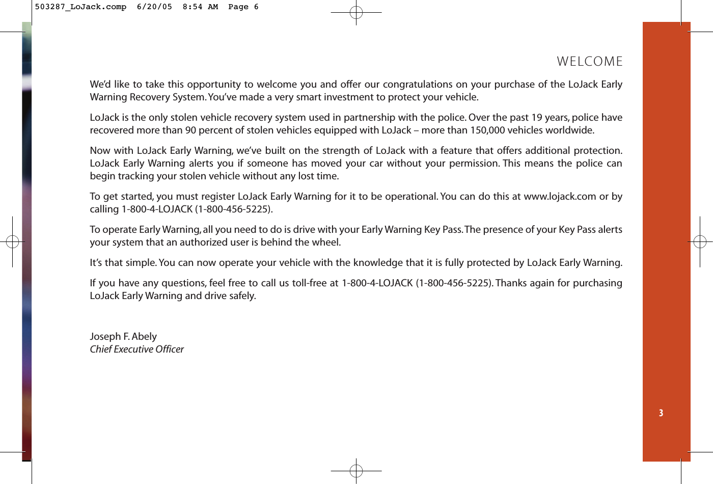 We’d like to take this opportunity to welcome you and offer our congratulations on your purchase of the LoJack EarlyWarning Recovery System.You’ve made a very smart investment to protect your vehicle.LoJack is the only stolen vehicle recovery system used in partnership with the police. Over the past 19 years, police haverecovered more than 90 percent of stolen vehicles equipped with LoJack – more than 150,000 vehicles worldwide.Now with LoJack Early Warning, we’ve built on the strength of LoJack with a feature that offers additional protection.LoJack Early Warning alerts you if someone has moved your car without your permission. This means the police can begin tracking your stolen vehicle without any lost time.To get started, you must register LoJack Early Warning for it to be operational. You can do this at www.lojack.com or by calling 1-800-4-LOJACK (1-800-456-5225).To operate Early Warning, all you need to do is drive with your Early Warning Key Pass.The presence of your Key Pass alertsyour system that an authorized user is behind the wheel.It’s that simple. You can now operate your vehicle with the knowledge that it is fully protected by LoJack Early Warning.If you have any questions, feel free to call us toll-free at 1-800-4-LOJACK (1-800-456-5225). Thanks again for purchasingLoJack Early Warning and drive safely.Joseph F. AbelyChief Executive Officer3WELCOME503287_LoJack.comp  6/20/05  8:54 AM  Page 6