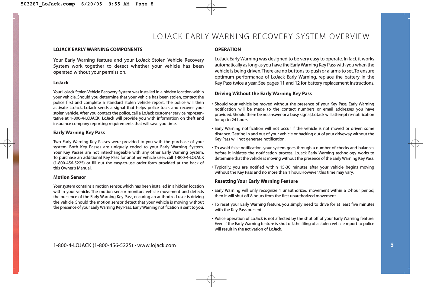 LOJACK EARLY WARNING COMPONENTSYour Early Warning feature and your LoJack Stolen Vehicle Recovery System work together to detect whether your vehicle has been operated without your permission.LoJackYour LoJack Stolen Vehicle Recovery System was installed in a hidden location withinyour vehicle. Should you determine that your vehicle has been stolen, contact thepolice first and complete a standard stolen vehicle report. The police will then activate LoJack. LoJack sends a signal that helps police track and recover yourstolen vehicle.After you contact the police, call a LoJack customer service represen-tative at 1-800-4-LOJACK. LoJack will provide you with information on theft andinsurance company reporting requirements that will save you time.Early Warning Key Pass Two Early Warning Key Passes were provided to you with the purchase of your system. Both Key Passes are uniquely coded to your Early Warning System.Your Key Passes are not interchangeable with any other Early Warning System.To purchase an additional Key Pass for another vehicle user, call 1-800-4-LOJACK (1-800-456-5225) or fill out the easy-to-use order form provided at the back of this Owner’s Manual.Motion SensorYour system contains a motion sensor, which has been installed in a hidden locationwithin your vehicle. The motion sensor monitors vehicle movement and detectsthe presence of the Early Warning Key Pass, ensuring an authorized user is drivingthe vehicle. Should the motion sensor detect that your vehicle is moving withoutthe presence of your Early Warning Key Pass, Early Warning notification is sent to you.5LOJACK EARLY WARNING RECOVERY SYSTEM OVERVIEWOPERATIONLoJack Early Warning was designed to be very easy to operate. In fact,it worksautomatically as long as you have the Early Warning Key Pass with you when thevehicle is being driven.There are no buttons to push or alarms to set.To ensureoptimum performance of LoJack Early Warning, replace the battery in the Key Pass twice a year. See pages 11 and 12 for battery replacement instructions.Driving Without the Early Warning Key Pass• Should your vehicle be moved without the presence of your Key Pass, Early Warningnotification will be made to the contact numbers or email addresses you have provided.Should there be no answer or a busy signal, LoJack will attempt re-notificationfor up to 24 hours.• Early Warning notification will not occur if the vehicle is not moved or driven some distance.Getting in and out of your vehicle or backing out of your driveway without theKey Pass will not generate notification.• To avoid false notification, your system goes through a number of checks and balancesbefore it initiates the notification process. LoJack Early Warning technology works todetermine that the vehicle is moving without the presence of the Early Warning Key Pass.• Typically, you are notified within 15-30 minutes after your vehicle begins moving without the Key Pass and no more than 1 hour. However, this time may vary.Resetting Your Early Warning Feature• Early Warning will only recognize 1 unauthorized movement within a 2-hour period,then it will shut off 8 hours from the first unauthorized movement.• To reset your Early Warning feature, you simply need to drive for at least five minuteswith the Key Pass present.• Police operation of LoJack is not affected by the shut off of your Early Warning feature.Even if the Early Warning feature is shut off, the filing of a stolen vehicle report to policewill result in the activation of LoJack.1-800-4-LOJACK (1-800-456-5225) •www.lojack.com503287_LoJack.comp  6/20/05  8:55 AM  Page 8