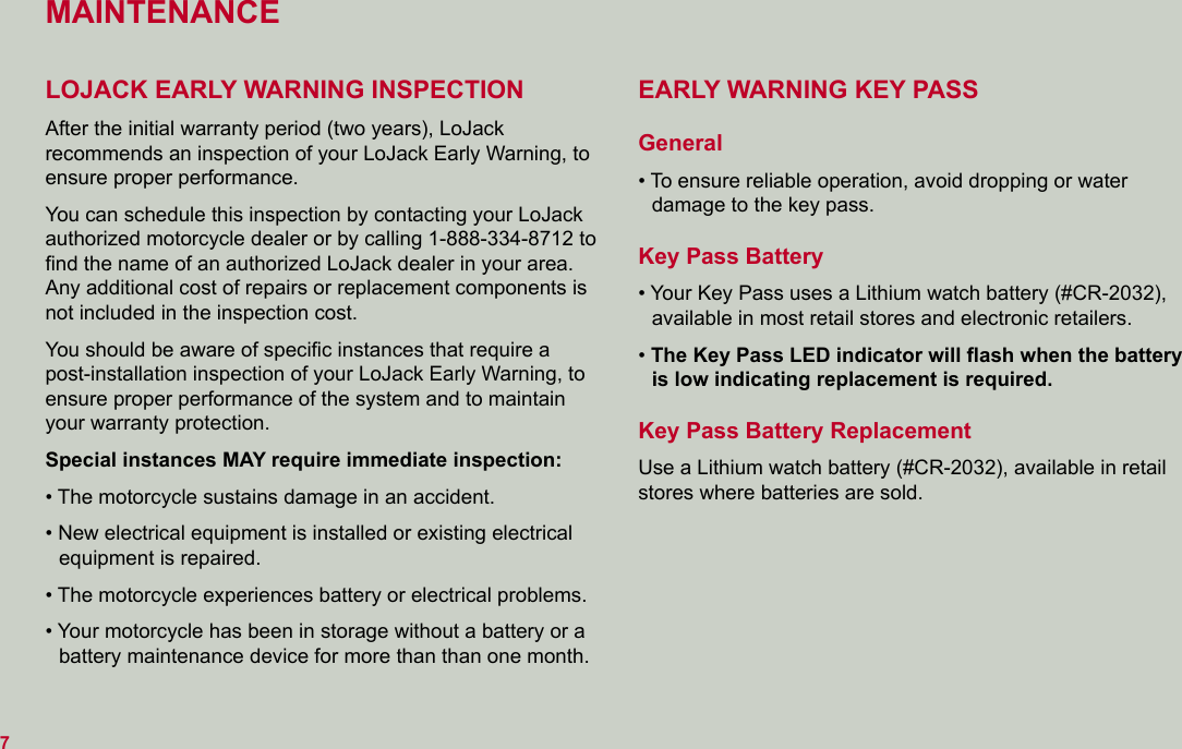 MAINTENANCELOJACK EARLY WARNING INSPECTIONAfter the initial warranty period (two years), LoJack  recommends an inspection of your LoJack Early Warning, to ensure proper performance.You can schedule this inspection by contacting your LoJack authorized motorcycle dealer or by calling 1-888-334-8712 to ﬁnd the name of an authorized LoJack dealer in your area. Any additional cost of repairs or replacement components is not included in the inspection cost.You should be aware of speciﬁc instances that require a post-installation inspection of your LoJack Early Warning, to ensure proper performance of the system and to maintain your warranty protection.Special instances MAY require immediate inspection:• The motorcycle sustains damage in an accident.• New electrical equipment is installed or existing electrical equipment is repaired.• The motorcycle experiences battery or electrical problems.• Your motorcycle has been in storage without a battery or a battery maintenance device for more than than one month.EARLY WARNING KEY PASS General• To ensure reliable operation, avoid dropping or water  damage to the key pass.  Key Pass Battery• Your Key Pass uses a Lithium watch battery (#CR-2032), available in most retail stores and electronic retailers.• The Key Pass LED indicator will ﬂash when the battery is low indicating replacement is required.  Key Pass Battery ReplacementUse a Lithium watch battery (#CR-2032), available in retail stores where batteries are sold.7