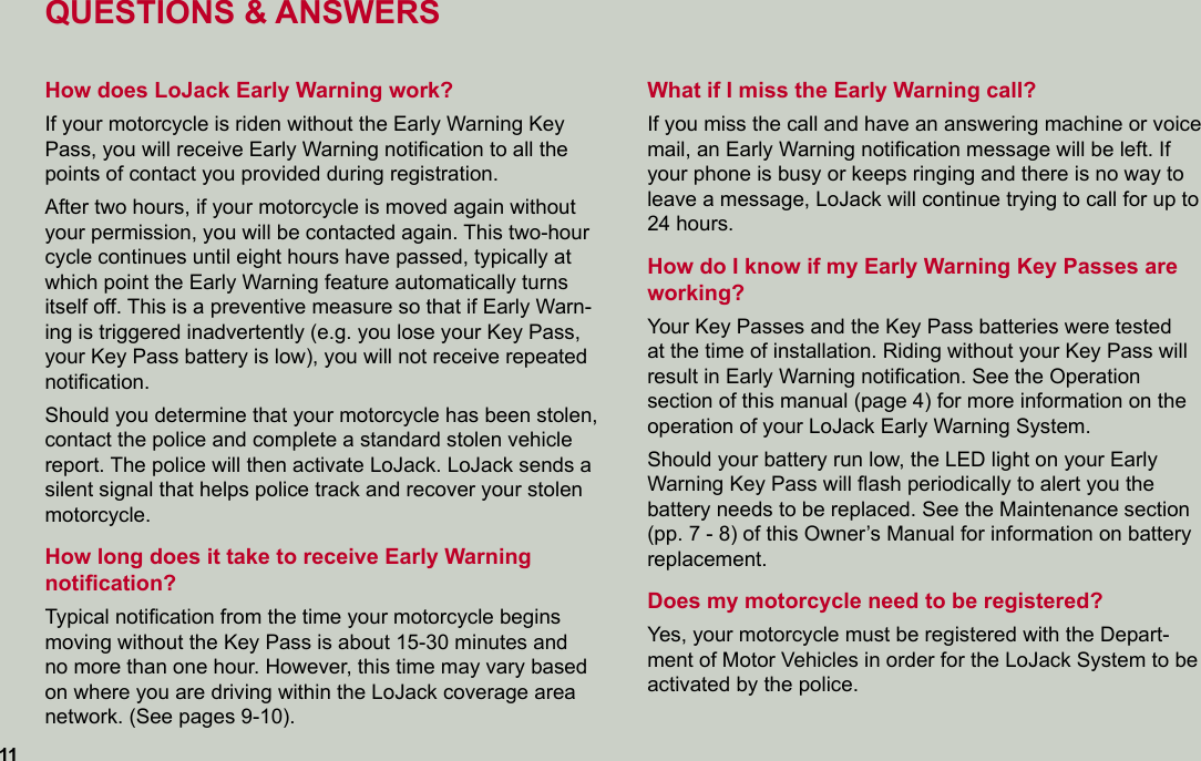 QUESTIONS &amp; ANSWERSHow does LoJack Early Warning work?If your motorcycle is riden without the Early Warning Key Pass, you will receive Early Warning notiﬁcation to all the points of contact you provided during registration.  After two hours, if your motorcycle is moved again without your permission, you will be contacted again. This two-hour cycle continues until eight hours have passed, typically at which point the Early Warning feature automatically turns  itself off. This is a preventive measure so that if Early Warn-ing is triggered inadvertently (e.g. you lose your Key Pass, your Key Pass battery is low), you will not receive repeated  notiﬁcation. Should you determine that your motorcycle has been stolen, contact the police and complete a standard stolen vehicle report. The police will then activate LoJack. LoJack sends a silent signal that helps police track and recover your stolen motorcycle.How long does it take to receive Early Warning  notiﬁcation?Typical notiﬁcation from the time your motorcycle begins moving without the Key Pass is about 15-30 minutes and no more than one hour. However, this time may vary based on where you are driving within the LoJack coverage area network. (See pages 9-10).What if I miss the Early Warning call?If you miss the call and have an answering machine or voice mail, an Early Warning notiﬁcation message will be left. If your phone is busy or keeps ringing and there is no way to leave a message, LoJack will continue trying to call for up to 24 hours.How do I know if my Early Warning Key Passes are working?Your Key Passes and the Key Pass batteries were tested  at the time of installation. Riding without your Key Pass will  result in Early Warning notiﬁcation. See the Operation  section of this manual (page 4) for more information on the operation of your LoJack Early Warning System. Should your battery run low, the LED light on your Early Warning Key Pass will ﬂash periodically to alert you the battery needs to be replaced. See the Maintenance section (pp. 7 - 8) of this Owner’s Manual for information on battery replacement.Does my motorcycle need to be registered?Yes, your motorcycle must be registered with the Depart-ment of Motor Vehicles in order for the LoJack System to be activated by the police.11