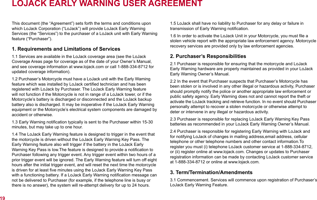 LOJACK EARLY WARNING USER AGREEMENT This document (the “Agreement”) sets forth the terms and conditions upon which LoJack Corporation (“LoJack”) will provide LoJack Early Warning Services (the “Services”) to the purchaser of a LoJack unit with Early Warning feature (“Purchaser”).1. Requirements and Limitations of Services1.1 Services are available in the LoJack coverage area (see the LoJack Coverage Areas page for coverage as of the date of your Owner’s Manual, and see coverage information at www.lojack.com or call 1-888-334-8712 for updated coverage information).1.2 Purchaser’s Motorcycle must have a LoJack unit with the Early Warning feature which was installed by LoJack certiﬁed technician and has been registered with LoJack by Purchaser. The LoJack Early Warning feature will not function if the Motorcycle is not in range of a LoJack tower, or if the Motorcycle’s battery is discharged or disconnected and the LoJack backup battery also is discharged. It may be inoperative if the LoJack Early Warning equipment or the Motorcycle’s electrical system components are damaged by accident or otherwise.1.3 Early Warning notiﬁcation typically is sent to the Purchaser within 15-30 minutes, but may take up to one hour.1.4 The LoJack Early Warning feature is designed to trigger in the event that the motorcycle is driven without the LoJack Early Warning Key Pass. The  Early Warning feature also will trigger if the battery in the LoJack Early Warning Key Pass is low.The feature is designed to provide a notiﬁcation to Purchaser following any trigger event. Any trigger event within two hours of a prior trigger event will be ignored. The Early Warning feature will turn off eight hours after the initial trigger event, and will reset the next time the motorcycle is driven for at least ﬁve minutes using the LoJack Early Warning Key Pass with a functioning battery. If a LoJack Early Warning notiﬁcation message can not be delivered to Purchaser (for example, if the telephone line is busy or there is no answer), the system will re-attempt delivery for up to 24 hours.1.5 LoJack shall have no liability to Purchaser for any delay or failure in  transmission of Early Warning notiﬁcation.1.6 In order to activate the LoJack Unit in your Motorcycle, you must ﬁle a stolen vehicle report with the appropriate law enforcement agency. Motorcycle recovery services are provided only by law enforcement agencies.2. Purchaser’s Responsibilities2.1 Purchaser is responsible for ensuring that the motorcycle and LoJack Early Warning hardware are properly maintained as provided in your LoJack Early Warning Owner’s Manual.2.2 In the event that Purchaser suspects that Purchaser’s Motorcycle has been stolen or is involved in any other illegal or hazardous activity, Purchaser should promptly notify the police or another appropriate law enforcement or public safety agency. Early Warning does not and cannot report the theft or activate the LoJack tracking and retrieve function. In no event should Purchaser personally attempt to recover a stolen motorcycle or otherwise attempt to deter or intervene in any illegal or hazardous activity.2.3 Purchaser is responsible for replacing LoJack Early Warning Key Pass batteries as recommended in your LoJack Early Warning Owner’s Manual.2.4 Purchaser is responsible for registering Early Warning with LoJack and for notifying LoJack of changes in mailing address,email address, cellular telephone or other telephone numbers and other contact information.To register you must (i) telephone LoJack customer service at 1-888-334-8712, or (ii) register online at www.lojack.com. Changes or updates to Purchaser registration information can be made by contacting LoJack customer service at 1-888-334-8712 or online at www.lojack.com.3. Term/Termination/Amendments3.1 Commencement. Services will commence upon registration of Purchaser’s LoJack Early Warning Feature.19