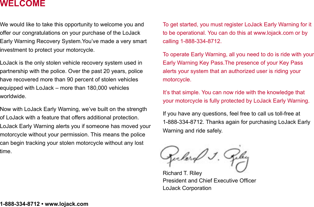 2We would like to take this opportunity to welcome you and offer our congratulations on your purchase of the LoJack Early Warning Recovery System.You’ve made a very smart investment to protect your motorcycle.LoJack is the only stolen vehicle recovery system used in partnership with the police. Over the past 20 years, police have recovered more than 90 percent of stolen vehicles equipped with LoJack – more than 180,000 vehicles worldwide.Now with LoJack Early Warning, we’ve built on the strength of LoJack with a feature that offers additional protection.LoJack Early Warning alerts you if someone has moved your motorcycle without your permission. This means the police can begin tracking your stolen motorcycle without any lost time.To get started, you must register LoJack Early Warning for it to be operational. You can do this at www.lojack.com or by calling 1-888-334-8712.To operate Early Warning, all you need to do is ride with your Early Warning Key Pass.The presence of your Key Pass alerts your system that an authorized user is riding your motorcycle.It’s that simple. You can now ride with the knowledge that your motorcycle is fully protected by LoJack Early Warning.If you have any questions, feel free to call us toll-free at 1-888-334-8712. Thanks again for purchasing LoJack Early Warning and ride safely.Richard T. Riley President and Chief Executive Ofﬁcer LoJack CorporationWELCOME1-888-334-8712 • www.lojack.comWELCOME