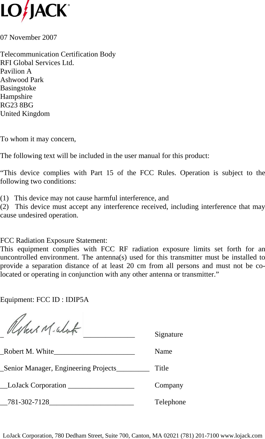  LoJack Corporation, 780 Dedham Street, Suite 700, Canton, MA 02021 (781) 201-7100 www.lojack.com  07 November 2007  Telecommunication Certification Body RFI Global Services Ltd. Pavilion A Ashwood Park Basingstoke Hampshire RG23 8BG United Kingdom   To whom it may concern,   The following text will be included in the user manual for this product:   “This device complies with Part 15 of the FCC Rules. Operation is subject to the following two conditions:    (1)   This device may not cause harmful interference, and   (2)   This device must accept any interference received, including interference that may cause undesired operation.   FCC Radiation Exposure Statement: This equipment complies with FCC RF radiation exposure limits set forth for an uncontrolled environment. The antenna(s) used for this transmitter must be installed to provide a separation distance of at least 20 cm from all persons and must not be co-located or operating in conjunction with any other antenna or transmitter.”   Equipment: FCC ID : IDIP5A        _______________ Signature  _Robert M. White______________________  Name  _Senior Manager, Engineering Projects_________  Title  __LoJack Corporation __________________  Company  __781-302-7128_______________________ Telephone 