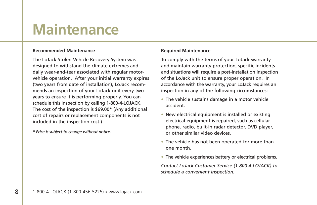 Recommended MaintenanceThe LoJack Stolen Vehicle Recovery System wasdesigned to withstand the climate extremes anddaily wear-and-tear associated with regular motor-vehicle operation.  After your initial warranty expires(two years from date of installation), LoJack recom-mends an inspection of your LoJack unit every twoyears to ensure it is performing properly. You canschedule this inspection by calling 1-800-4-LOJACK.The cost of the inspection is $69.00* (Any additionalcost of repairs or replacement components is notincluded in the inspection cost.)Required MaintenanceTo comply with the terms of your LoJack warrantyand maintain warranty protection, specific incidentsand situations will require a post-installation inspectionof the LoJack unit to ensure proper operation.  Inaccordance with the warranty, your LoJack requires aninspection in any of the following circumstances:•The vehicle sustains damage in a motor vehicle accident.•New electrical equipment is installed or existing electrical equipment is repaired, such as cellular phone, radio, built-in radar detector, DVD player, or other similar video devices.•The vehicle has not been operated for more than one month.•The vehicle experiences battery or electrical problems.Contact LoJack Customer Service (1-800-4-LOJACK) toschedule a convenient inspection. Maintenance8*Price is subject to change without notice.1-800-4-LOJACK (1-800-456-5225) •www.lojack.com