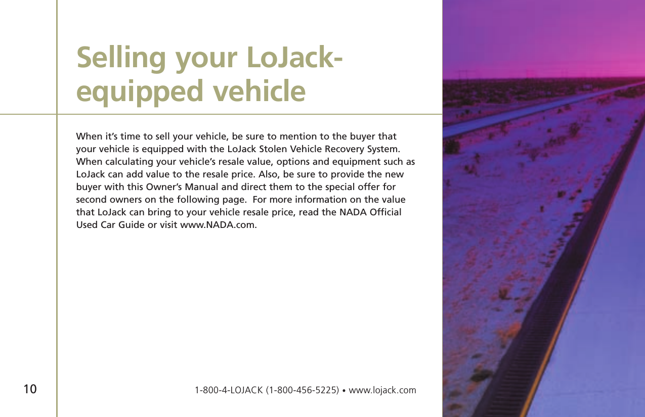 10When it’s time to sell your vehicle, be sure to mention to the buyer thatyour vehicle is equipped with the LoJack Stolen Vehicle Recovery System.When calculating your vehicle’s resale value, options and equipment such asLoJack can add value to the resale price. Also, be sure to provide the newbuyer with this Owner’s Manual and direct them to the special offer for second owners on the following page.  For more information on the valuethat LoJack can bring to your vehicle resale price, read the NADA OfficialUsed Car Guide or visit www.NADA.com.Selling your LoJack-equipped vehicle1-800-4-LOJACK (1-800-456-5225) •www.lojack.com