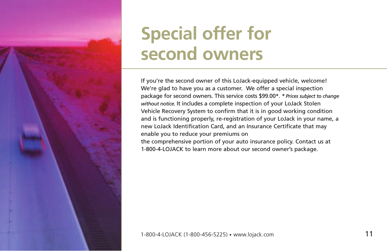 11If you’re the second owner of this LoJack-equipped vehicle, welcome!We’re glad to have you as a customer.  We offer a special inspection package for second owners. This service costs $99.00*. * Prices subject to changewithout notice. It includes a complete inspection of your LoJack StolenVehicle Recovery System to confirm that it is in good working conditionand is functioning properly, re-registration of your LoJack in your name, anew LoJack Identification Card, and an Insurance Certificate that mayenable you to reduce your premiums on the comprehensive portion of your auto insurance policy. Contact us at 1-800-4-LOJACK to learn more about our second owner’s package. Special offer for second owners1-800-4-LOJACK (1-800-456-5225) •www.lojack.com