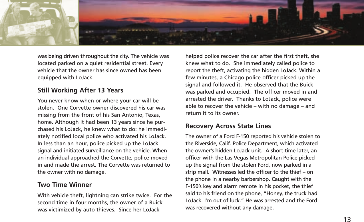 13was being driven throughout the city. The vehicle waslocated parked on a quiet residential street. Everyvehicle that the owner has since owned has beenequipped with LoJack. Still Working After 13 YearsYou never know when or where your car will bestolen.  One Corvette owner discovered his car wasmissing from the front of his San Antonio, Texas,home. Although it had been 13 years since he pur-chased his LoJack, he knew what to do: he immedi-ately notified local police who activated his LoJack. In less than an hour, police picked up the LoJack signal and initiated surveillance on the vehicle. Whenan individual approached the Corvette, police movedin and made the arrest. The Corvette was returned tothe owner with no damage.Two Time WinnerWith vehicle theft, lightning can strike twice.  For thesecond time in four months, the owner of a Buickwas victimized by auto thieves.  Since her LoJackhelped police recover the car after the first theft, sheknew what to do.  She immediately called police toreport the theft, activating the hidden LoJack. Within afew minutes, a Chicago police officer picked up thesignal and followed it.  He observed that the Buickwas parked and occupied.  The officer moved in andarrested the driver.  Thanks to LoJack, police wereable to recover the vehicle – with no damage – andreturn it to its owner. Recovery Across State LinesThe owner of a Ford F-150 reported his vehicle stolen tothe Riverside, Calif. Police Department, which activatedthe owner’s hidden LoJack unit.  A short time later, anofficer with the Las Vegas Metropolitan Police pickedup the signal from the stolen Ford, now parked in astrip mall.  Witnesses led the officer to the thief – onthe phone in a nearby barbershop. Caught with the F-150’s key and alarm remote in his pocket, the thiefsaid to his friend on the phone, “Honey, the truck hadLoJack. I’m out of luck.” He was arrested and the Fordwas recovered without any damage.