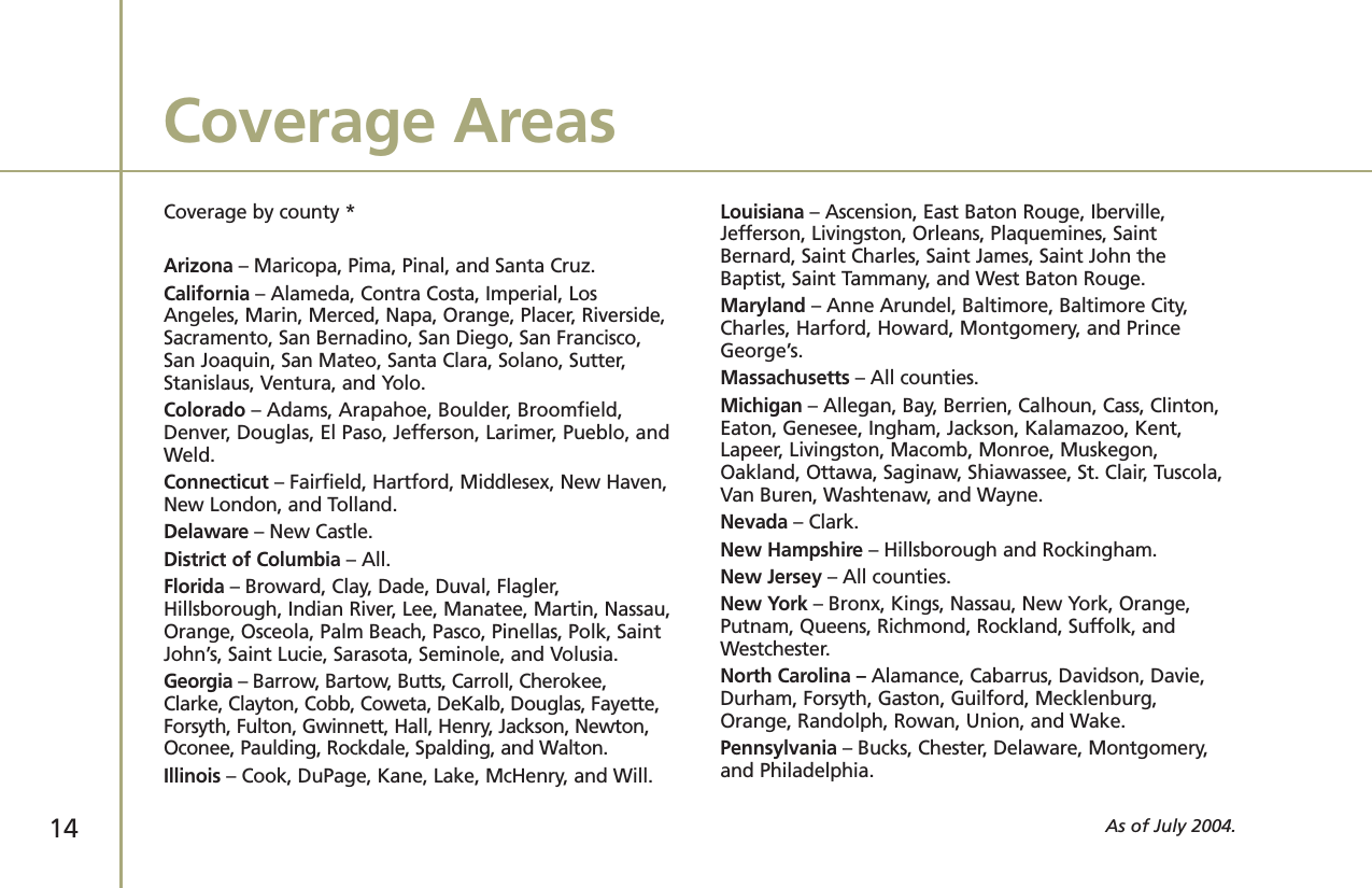 Coverage by county *Arizona – Maricopa, Pima, Pinal, and Santa Cruz.California – Alameda, Contra Costa, Imperial, LosAngeles, Marin, Merced, Napa, Orange, Placer, Riverside,Sacramento, San Bernadino, San Diego, San Francisco,San Joaquin, San Mateo, Santa Clara, Solano, Sutter,Stanislaus, Ventura, and Yolo.Colorado – Adams, Arapahoe, Boulder, Broomfield,Denver, Douglas, El Paso, Jefferson, Larimer, Pueblo, andWeld.Connecticut – Fairfield, Hartford, Middlesex, New Haven,New London, and Tolland.Delaware – New Castle.District of Columbia – All.Florida – Broward, Clay, Dade, Duval, Flagler,Hillsborough, Indian River, Lee, Manatee, Martin, Nassau,Orange, Osceola, Palm Beach, Pasco, Pinellas, Polk, SaintJohn’s, Saint Lucie, Sarasota, Seminole, and Volusia. Georgia – Barrow, Bartow, Butts, Carroll, Cherokee,Clarke, Clayton, Cobb, Coweta, DeKalb, Douglas, Fayette,Forsyth, Fulton, Gwinnett, Hall, Henry, Jackson, Newton,Oconee, Paulding, Rockdale, Spalding, and Walton.Illinois – Cook, DuPage, Kane, Lake, McHenry, and Will.Louisiana – Ascension, East Baton Rouge, Iberville,Jefferson, Livingston, Orleans, Plaquemines, SaintBernard, Saint Charles, Saint James, Saint John theBaptist, Saint Tammany, and West Baton Rouge.Maryland – Anne Arundel, Baltimore, Baltimore City,Charles, Harford, Howard, Montgomery, and PrinceGeorge’s.Massachusetts – All counties.Michigan – Allegan, Bay, Berrien, Calhoun, Cass, Clinton,Eaton, Genesee, Ingham, Jackson, Kalamazoo, Kent,Lapeer, Livingston, Macomb, Monroe, Muskegon,Oakland, Ottawa, Saginaw, Shiawassee, St. Clair, Tuscola,Van Buren, Washtenaw, and Wayne.Nevada – Clark.New Hampshire – Hillsborough and Rockingham. New Jersey – All counties.New York – Bronx, Kings, Nassau, New York, Orange,Putnam, Queens, Richmond, Rockland, Suffolk, andWestchester.North Carolina – Alamance, Cabarrus, Davidson, Davie,Durham, Forsyth, Gaston, Guilford, Mecklenburg,Orange, Randolph, Rowan, Union, and Wake.Pennsylvania – Bucks, Chester, Delaware, Montgomery,and Philadelphia.Coverage AreasAs of July 2004.14