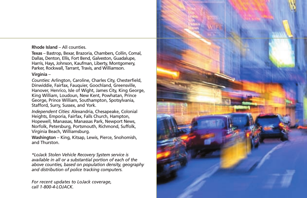 Rhode Island – All counties.Texas – Bastrop, Bexar, Brazoria, Chambers, Collin, Comal,Dallas, Denton, Ellis, Fort Bend, Galveston, Guadalupe,Harris, Hays, Johnson, Kaufman, Liberty, Montgomery,Parker, Rockwall, Tarrant, Travis, and Williamson.Virginia – Counties: Arlington, Caroline, Charles City, Chesterfield,Dinwiddie, Fairfax, Fauquier, Goochland, Greensville,Hanover, Henrico, Isle of Wight, James City, King George,King William, Loudoun, New Kent, Powhatan, PrinceGeorge, Prince William, Southampton, Spotsylvania,Stafford, Surry, Sussex, and York. Independent Cities: Alexandria, Chesapeake, ColonialHeights, Emporia, Fairfax, Falls Church, Hampton,Hopewell, Manassas, Manassas Park, Newport News,Norfolk, Petersburg, Portsmouth, Richmond, Suffolk,Virginia Beach, Williamsburg.Washington – King, Kitsap, Lewis, Pierce, Snohomish,and Thurston.*LoJack Stolen Vehicle Recovery System service is available in all or a substantial portion of each of theabove counties, based on population density, geography and distribution of police tracking computers.For recent updates to LoJack coverage, call 1-800-4-LOJACK.