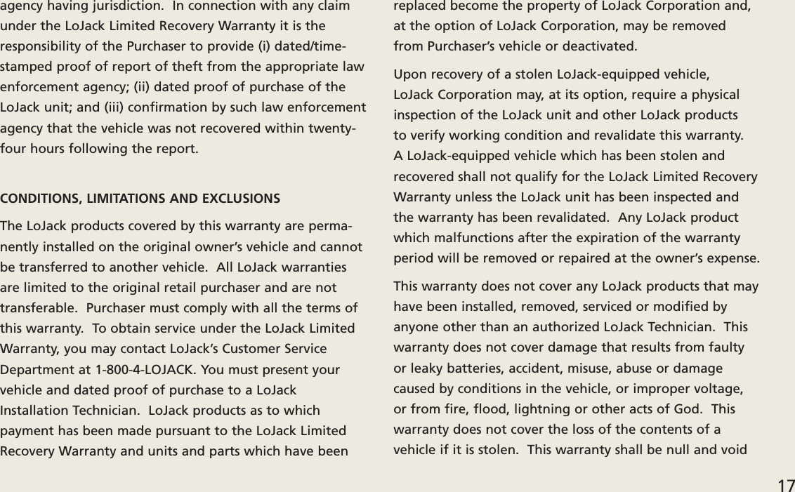 agency having jurisdiction.  In connection with any claimunder the LoJack Limited Recovery Warranty it is theresponsibility of the Purchaser to provide (i) dated/time-stamped proof of report of theft from the appropriate lawenforcement agency; (ii) dated proof of purchase of theLoJack unit; and (iii) confirmation by such law enforcementagency that the vehicle was not recovered within twenty-four hours following the report.CONDITIONS, LIMITATIONS AND EXCLUSIONSThe LoJack products covered by this warranty are perma-nently installed on the original owner’s vehicle and cannotbe transferred to another vehicle.  All LoJack warrantiesare limited to the original retail purchaser and are nottransferable.  Purchaser must comply with all the terms ofthis warranty.  To obtain service under the LoJack LimitedWarranty, you may contact LoJack’s Customer ServiceDepartment at 1-800-4-LOJACK. You must present yourvehicle and dated proof of purchase to a LoJackInstallation Technician.  LoJack products as to which payment has been made pursuant to the LoJack LimitedRecovery Warranty and units and parts which have beenreplaced become the property of LoJack Corporation and,at the option of LoJack Corporation, may be removed from Purchaser’s vehicle or deactivated. Upon recovery of a stolen LoJack-equipped vehicle, LoJack Corporation may, at its option, require a physicalinspection of the LoJack unit and other LoJack products to verify working condition and revalidate this warranty.A LoJack-equipped vehicle which has been stolen andrecovered shall not qualify for the LoJack Limited RecoveryWarranty unless the LoJack unit has been inspected andthe warranty has been revalidated.  Any LoJack productwhich malfunctions after the expiration of the warrantyperiod will be removed or repaired at the owner’s expense. This warranty does not cover any LoJack products that mayhave been installed, removed, serviced or modified by anyone other than an authorized LoJack Technician.  Thiswarranty does not cover damage that results from faultyor leaky batteries, accident, misuse, abuse or damagecaused by conditions in the vehicle, or improper voltage,or from fire, flood, lightning or other acts of God.  Thiswarranty does not cover the loss of the contents of a vehicle if it is stolen.  This warranty shall be null and void 17