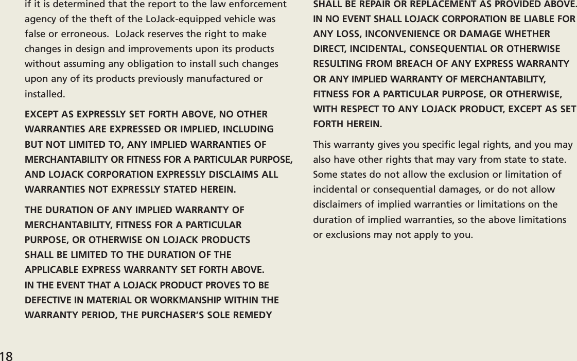 if it is determined that the report to the law enforcementagency of the theft of the LoJack-equipped vehicle wasfalse or erroneous.  LoJack reserves the right to makechanges in design and improvements upon its productswithout assuming any obligation to install such changesupon any of its products previously manufactured orinstalled.EXCEPT AS EXPRESSLY SET FORTH ABOVE, NO OTHERWARRANTIES ARE EXPRESSED OR IMPLIED, INCLUDINGBUT NOT LIMITED TO, ANY IMPLIED WARRANTIES OF MERCHANTABILITY OR FITNESS FOR A PARTICULAR PURPOSE,AND LOJACK CORPORATION EXPRESSLY DISCLAIMS ALLWARRANTIES NOT EXPRESSLY STATED HEREIN.THE DURATION OF ANY IMPLIED WARRANTY OF MERCHANTABILITY, FITNESS FOR A PARTICULAR PURPOSE, OR OTHERWISE ON LOJACK PRODUCTS SHALL BE LIMITED TO THE DURATION OF THE APPLICABLE EXPRESS WARRANTY SET FORTH ABOVE.  IN THE EVENT THAT A LOJACK PRODUCT PROVES TO BEDEFECTIVE IN MATERIAL OR WORKMANSHIP WITHIN THEWARRANTY PERIOD, THE PURCHASER’S SOLE REMEDYSHALL BE REPAIR OR REPLACEMENT AS PROVIDED ABOVE.IN NO EVENT SHALL LOJACK CORPORATION BE LIABLE FORANY LOSS, INCONVENIENCE OR DAMAGE WHETHERDIRECT, INCIDENTAL, CONSEQUENTIAL OR OTHERWISERESULTING FROM BREACH OF ANY EXPRESS WARRANTYOR ANY IMPLIED WARRANTY OF MERCHANTABILITY,FITNESS FOR A PARTICULAR PURPOSE, OR OTHERWISE,WITH RESPECT TO ANY LOJACK PRODUCT, EXCEPT AS SETFORTH HEREIN.This warranty gives you specific legal rights, and you mayalso have other rights that may vary from state to state.Some states do not allow the exclusion or limitation ofincidental or consequential damages, or do not allow disclaimers of implied warranties or limitations on theduration of implied warranties, so the above limitations or exclusions may not apply to you.18