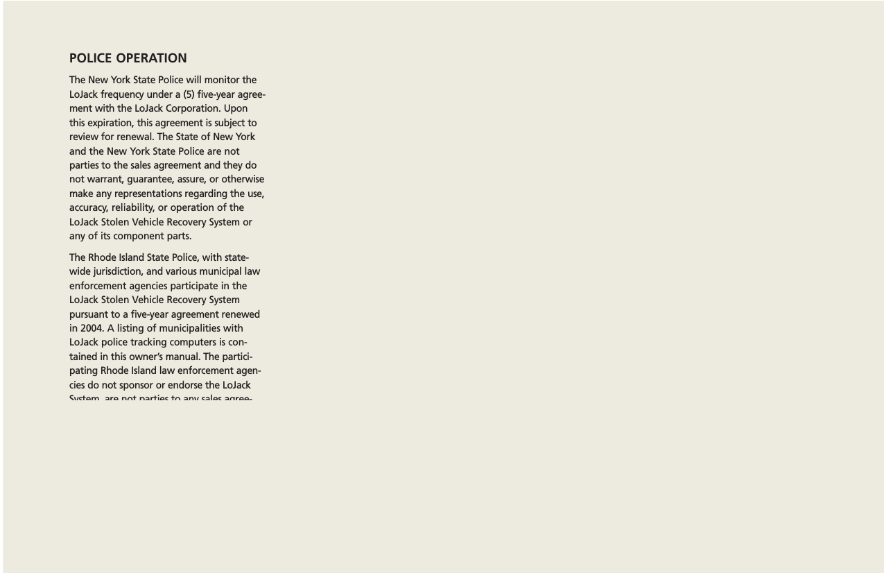 POLICE OPERATIONThe New York State Police will monitor theLoJack frequency under a (5) five-year agree-ment with the LoJack Corporation. Uponthis expiration, this agreement is subject toreview for renewal. The State of New Yorkand the New York State Police are not parties to the sales agreement and they donot warrant, guarantee, assure, or otherwisemake any representations regarding the use,accuracy, reliability, or operation of theLoJack Stolen Vehicle Recovery System orany of its component parts.The Rhode Island State Police, with state-wide jurisdiction, and various municipal lawenforcement agencies participate in theLoJack Stolen Vehicle Recovery System pursuant to a five-year agreement renewedin 2004. A listing of municipalities withLoJack police tracking computers is con-tained in this owner’s manual. The partici-pating Rhode Island law enforcement agen-cies do not sponsor or endorse the LoJackSystem, are not parties to any sales agree-ments pertaining to the LoJack System, anddo not warrant, guarantee, assure or other-wise make any representation regarding theuse, accuracy, reliability, merchantability, fitness for use or operation of the LoJackSystem or any of its component parts.19This offer does not apply to new vehicle purchases. This offer only applies to vehicles that have been owned/registered for at least 30 days.Cannot be combined with any other offers. Coupons can only be redeemed through LoJack directly; cannot be redeemed at car dealerships orother distributors. Coupons are non-refundable and cannot be redeemed for cash. Only original coupons will be accepted. One coupon per vehicle.*Price of LoJack System is MSRP = Manufacturer’s suggested retail price.