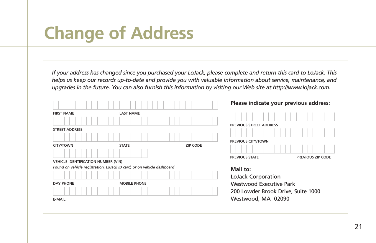 Change of AddressIf your address has changed since you purchased your LoJack, please complete and return this card to LoJack. Thishelps us keep our records up-to-date and provide you with valuable information about service, maintenance, andupgrades in the future. You can also furnish this information by visiting our Web site at http://www.lojack.com.FIRST NAME LAST NAMESTREET ADDRESSCITY/TOWN STATE ZIP CODEVEHICLE IDENTIFICATION NUMBER (VIN) Found on vehicle registration, LoJack ID card, or on vehicle dashboardDAY PHONE MOBILE PHONEE-MAILPREVIOUS STREET ADDRESSPREVIOUS CITY/TOWNPREVIOUS STATE PREVIOUS ZIP CODEPlease indicate your previous address:Mail to:LoJack CorporationWestwood Executive Park200 Lowder Brook Drive, Suite 1000Westwood, MA  0209021