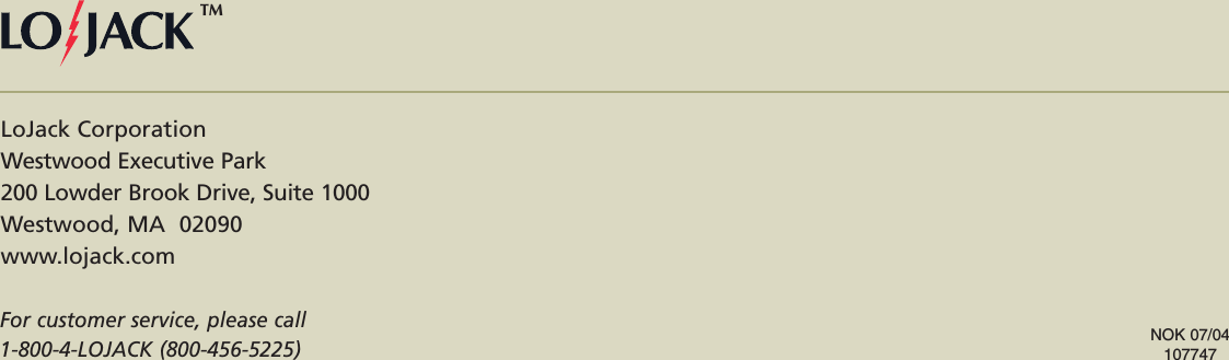 LoJack CorporationWestwood Executive Park200 Lowder Brook Drive, Suite 1000Westwood, MA  02090www.lojack.comFor customer service, please call 1-800-4-LOJACK (800-456-5225)NOK 07/04107747TM