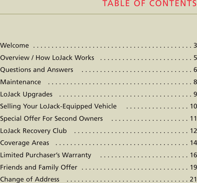 Welcome  . . . . . . . . . . . . . . . . . . . . . . . . . . . . . . . . . . . . . . . . . . . 3Overview / How LoJack Works   . . . . . . . . . . . . . . . . . . . . . . . . . 5Questions and Answers    . . . . . . . . . . . . . . . . . . . . . . . . . . . . . . 6Maintenance    . . . . . . . . . . . . . . . . . . . . . . . . . . . . . . . . . . . . . . . 8LoJack Upgrades    . . . . . . . . . . . . . . . . . . . . . . . . . . . . . . . . . . . . 9Selling Your LoJack-Equipped Vehicle    . . . . . . . . . . . . . . . . . 10Special Offer For Second Owners    . . . . . . . . . . . . . . . . . . . . . 11LoJack Recovery Club    . . . . . . . . . . . . . . . . . . . . . . . . . . . . . . . 12Coverage Areas   . . . . . . . . . . . . . . . . . . . . . . . . . . . . . . . . . . . . 14Limited Purchaser’s Warranty    . . . . . . . . . . . . . . . . . . . . . . . . 16Friends and Family Offer  . . . . . . . . . . . . . . . . . . . . . . . . . . . . . 19Change of Address    . . . . . . . . . . . . . . . . . . . . . . . . . . . . . . . . . 21TABLE OF CONTENTS