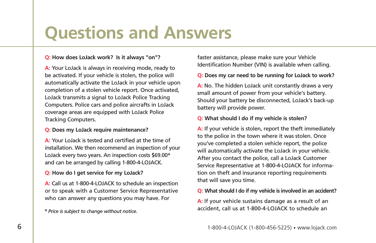 Q: How does LoJack work?  Is it always &quot;on&quot;?A: Your LoJack is always in receiving mode, ready to be activated. If your vehicle is stolen, the police willautomatically activate the LoJack in your vehicle uponcompletion of a stolen vehicle report. Once activated,LoJack transmits a signal to LoJack Police TrackingComputers. Police cars and police aircrafts in LoJackcoverage areas are equipped with LoJack PoliceTracking Computers. Q: Does my LoJack require maintenance?A: Your LoJack is tested and certified at the time ofinstallation. We then recommend an inspection of yourLoJack every two years. An inspection costs $69.00* and can be arranged by calling 1-800-4-LOJACK. Q: How do I get service for my LoJack?A: Call us at 1-800-4-LOJACK to schedule an inspectionor to speak with a Customer Service Representativewho can answer any questions you may have. For faster assistance, please make sure your VehicleIdentification Number (VIN) is available when calling. Q: Does my car need to be running for LoJack to work?A: No. The hidden LoJack unit constantly draws a verysmall amount of power from your vehicle&apos;s battery.Should your battery be disconnected, LoJack&apos;s back-upbattery will provide power. Q: What should I do if my vehicle is stolen?A: If your vehicle is stolen, report the theft immediatelyto the police in the town where it was stolen. Onceyou’ve completed a stolen vehicle report, the policewill automatically activate the LoJack in your vehicle.After you contact the police, call a LoJack CustomerService Representative at 1-800-4-LOJACK for informa-tion on theft and insurance reporting requirementsthat will save you time. Q: What should I do if my vehicle is involved in an accident?A: If your vehicle sustains damage as a result of anaccident, call us at 1-800-4-LOJACK to schedule anQuestions and Answers6*Price is subject to change without notice.1-800-4-LOJACK (1-800-456-5225) •www.lojack.com