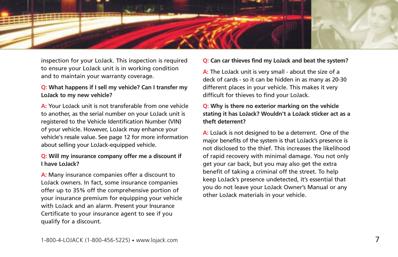 inspection for your LoJack. This inspection is requiredto ensure your LoJack unit is in working conditionand to maintain your warranty coverage.Q: What happens if I sell my vehicle? Can I transfer myLoJack to my new vehicle?A: Your LoJack unit is not transferable from one vehicleto another, as the serial number on your LoJack unit isregistered to the Vehicle Identification Number (VIN)of your vehicle. However, LoJack may enhance yourvehicle&apos;s resale value. See page 12 for more informationabout selling your LoJack-equipped vehicle. Q: Will my insurance company offer me a discount if I have LoJack?A: Many insurance companies offer a discount toLoJack owners. In fact, some insurance companiesoffer up to 35% off the comprehensive portion ofyour insurance premium for equipping your vehiclewith LoJack and an alarm. Present your InsuranceCertificate to your insurance agent to see if you qualify for a discount.Q: Can car thieves find my LoJack and beat the system?A: The LoJack unit is very small - about the size of adeck of cards - so it can be hidden in as many as 20-30different places in your vehicle. This makes it very difficult for thieves to find your LoJack. Q: Why is there no exterior marking on the vehiclestating it has LoJack? Wouldn&apos;t a LoJack sticker act as atheft deterrent?A: LoJack is not designed to be a deterrent.  One of themajor benefits of the system is that LoJack’s presence isnot disclosed to the thief. This increases the likelihoodof rapid recovery with minimal damage. You not onlyget your car back, but you may also get the extrabenefit of taking a criminal off the street. To helpkeep LoJack’s presence undetected, it’s essential thatyou do not leave your LoJack Owner’s Manual or anyother LoJack materials in your vehicle. 71-800-4-LOJACK (1-800-456-5225) •www.lojack.com