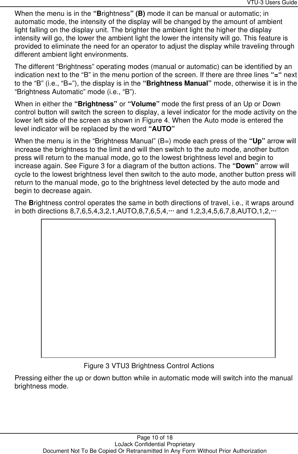     VTU-3 Users Guide  Page 10 of 18    LoJack Confidential Proprietary  Document Not To Be Copied Or Retransmitted In Any Form Without Prior Authorization When the menu is in the “Brightness” (B) mode it can be manual or automatic; in automatic mode, the intensity of the display will be changed by the amount of ambient light falling on the display unit. The brighter the ambient light the higher the display intensity will go, the lower the ambient light the lower the intensity will go. This feature is provided to eliminate the need for an operator to adjust the display while traveling through different ambient light environments. The different “Brightness” operating modes (manual or automatic) can be identified by an indication next to the “B” in the menu portion of the screen. If there are three lines “=“ next to the “B” (i.e., “B=”), the display is in the “Brightness Manual” mode, otherwise it is in the “Brightness Automatic” mode (i.e., “B”). When in either the “Brightness” or “Volume” mode the first press of an Up or Down control button will switch the screen to display, a level indicator for the mode activity on the lower left side of the screen as shown in Figure 4. When the Auto mode is entered the level indicator will be replaced by the word “AUTO” When the menu is in the “Brightness Manual” (B=) mode each press of the “Up” arrow will increase the brightness to the limit and will then switch to the auto mode, another button press will return to the manual mode, go to the lowest brightness level and begin to increase again. See Figure 3 for a diagram of the button actions. The “Down” arrow will cycle to the lowest brightness level then switch to the auto mode, another button press will return to the manual mode, go to the brightness level detected by the auto mode and begin to decrease again.  The Brightness control operates the same in both directions of travel, i.e., it wraps around in both directions 8,7,6,5,4,3,2,1,AUTO,8,7,6,5,4,··· and 1,2,3,4,5,6,7,8,AUTO,1,2,···  Figure 3 VTU3 Brightness Control Actions Pressing either the up or down button while in automatic mode will switch into the manual brightness mode. 