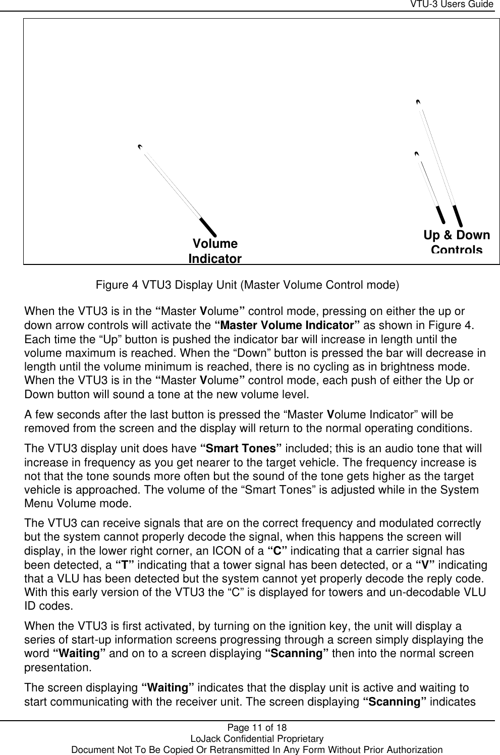     VTU-3 Users Guide  Page 11 of 18    LoJack Confidential Proprietary  Document Not To Be Copied Or Retransmitted In Any Form Without Prior Authorization    Figure 4 VTU3 Display Unit (Master Volume Control mode) When the VTU3 is in the “Master Volume” control mode, pressing on either the up or down arrow controls will activate the “Master Volume Indicator” as shown in Figure 4. Each time the “Up” button is pushed the indicator bar will increase in length until the volume maximum is reached. When the “Down” button is pressed the bar will decrease in length until the volume minimum is reached, there is no cycling as in brightness mode.  When the VTU3 is in the “Master Volume” control mode, each push of either the Up or Down button will sound a tone at the new volume level. A few seconds after the last button is pressed the “Master Volume Indicator” will be removed from the screen and the display will return to the normal operating conditions. The VTU3 display unit does have “Smart Tones” included; this is an audio tone that will increase in frequency as you get nearer to the target vehicle. The frequency increase is not that the tone sounds more often but the sound of the tone gets higher as the target vehicle is approached. The volume of the “Smart Tones” is adjusted while in the System Menu Volume mode. The VTU3 can receive signals that are on the correct frequency and modulated correctly but the system cannot properly decode the signal, when this happens the screen will display, in the lower right corner, an ICON of a “C” indicating that a carrier signal has been detected, a “T” indicating that a tower signal has been detected, or a “V” indicating that a VLU has been detected but the system cannot yet properly decode the reply code. With this early version of the VTU3 the “C” is displayed for towers and un-decodable VLU ID codes. When the VTU3 is first activated, by turning on the ignition key, the unit will display a series of start-up information screens progressing through a screen simply displaying the word “Waiting” and on to a screen displaying “Scanning” then into the normal screen presentation. The screen displaying “Waiting” indicates that the display unit is active and waiting to start communicating with the receiver unit. The screen displaying “Scanning” indicates Volume Indicator Up &amp; Down Controls 