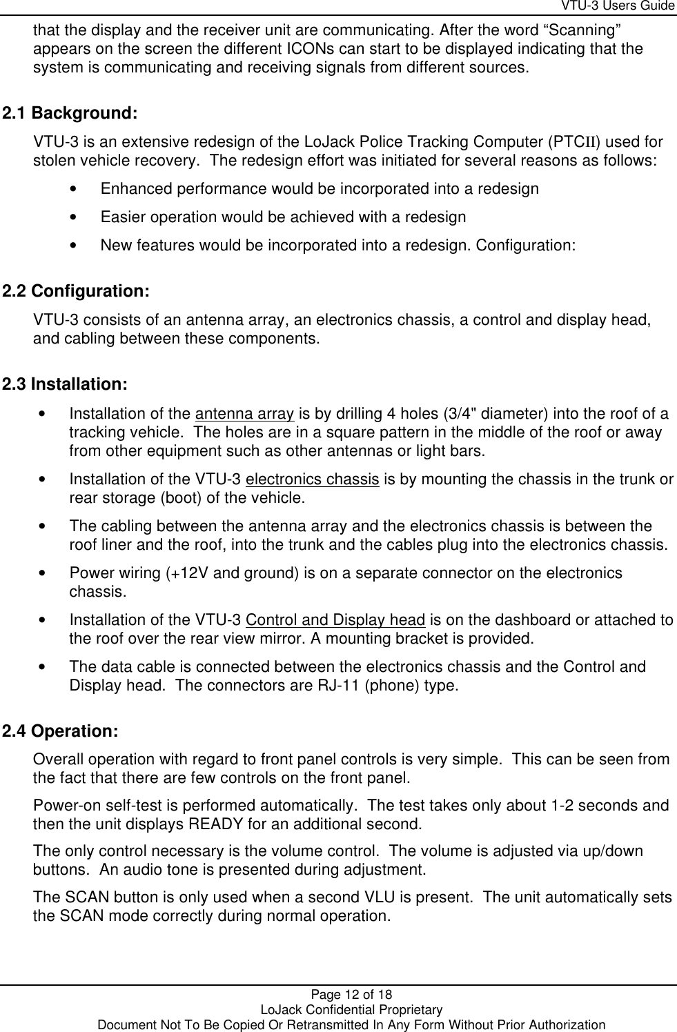     VTU-3 Users Guide  Page 12 of 18    LoJack Confidential Proprietary  Document Not To Be Copied Or Retransmitted In Any Form Without Prior Authorization that the display and the receiver unit are communicating. After the word “Scanning” appears on the screen the different ICONs can start to be displayed indicating that the system is communicating and receiving signals from different sources. 2.1 Background: VTU-3 is an extensive redesign of the LoJack Police Tracking Computer (PTCII) used for stolen vehicle recovery.  The redesign effort was initiated for several reasons as follows: • Enhanced performance would be incorporated into a redesign  • Easier operation would be achieved with a redesign  • New features would be incorporated into a redesign. Configuration: 2.2 Configuration: VTU-3 consists of an antenna array, an electronics chassis, a control and display head, and cabling between these components. 2.3 Installation: • Installation of the antenna array is by drilling 4 holes (3/4&quot; diameter) into the roof of a tracking vehicle.  The holes are in a square pattern in the middle of the roof or away from other equipment such as other antennas or light bars. • Installation of the VTU-3 electronics chassis is by mounting the chassis in the trunk or rear storage (boot) of the vehicle. • The cabling between the antenna array and the electronics chassis is between the roof liner and the roof, into the trunk and the cables plug into the electronics chassis. • Power wiring (+12V and ground) is on a separate connector on the electronics chassis. • Installation of the VTU-3 Control and Display head is on the dashboard or attached to the roof over the rear view mirror. A mounting bracket is provided. • The data cable is connected between the electronics chassis and the Control and Display head.  The connectors are RJ-11 (phone) type. 2.4 Operation: Overall operation with regard to front panel controls is very simple.  This can be seen from the fact that there are few controls on the front panel. Power-on self-test is performed automatically.  The test takes only about 1-2 seconds and then the unit displays READY for an additional second. The only control necessary is the volume control.  The volume is adjusted via up/down buttons.  An audio tone is presented during adjustment. The SCAN button is only used when a second VLU is present.  The unit automatically sets the SCAN mode correctly during normal operation. 