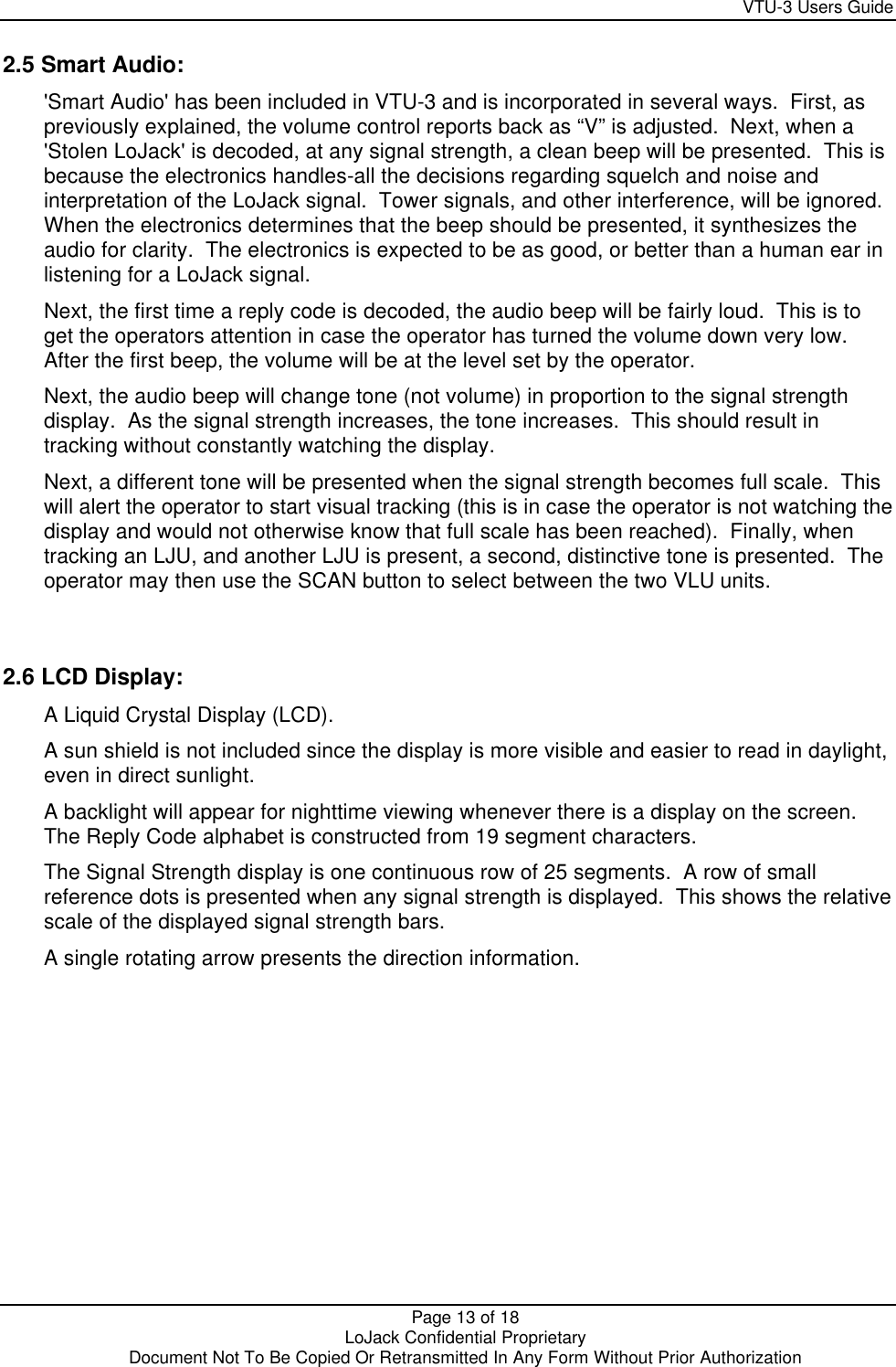     VTU-3 Users Guide  Page 13 of 18    LoJack Confidential Proprietary  Document Not To Be Copied Or Retransmitted In Any Form Without Prior Authorization 2.5 Smart Audio: &apos;Smart Audio&apos; has been included in VTU-3 and is incorporated in several ways.  First, as previously explained, the volume control reports back as “V” is adjusted.  Next, when a &apos;Stolen LoJack&apos; is decoded, at any signal strength, a clean beep will be presented.  This is because the electronics handles-all the decisions regarding squelch and noise and interpretation of the LoJack signal.  Tower signals, and other interference, will be ignored.  When the electronics determines that the beep should be presented, it synthesizes the audio for clarity.  The electronics is expected to be as good, or better than a human ear in listening for a LoJack signal. Next, the first time a reply code is decoded, the audio beep will be fairly loud.  This is to get the operators attention in case the operator has turned the volume down very low.  After the first beep, the volume will be at the level set by the operator. Next, the audio beep will change tone (not volume) in proportion to the signal strength display.  As the signal strength increases, the tone increases.  This should result in tracking without constantly watching the display. Next, a different tone will be presented when the signal strength becomes full scale.  This will alert the operator to start visual tracking (this is in case the operator is not watching the display and would not otherwise know that full scale has been reached).  Finally, when tracking an LJU, and another LJU is present, a second, distinctive tone is presented.  The operator may then use the SCAN button to select between the two VLU units.  2.6 LCD Display: A Liquid Crystal Display (LCD). A sun shield is not included since the display is more visible and easier to read in daylight, even in direct sunlight. A backlight will appear for nighttime viewing whenever there is a display on the screen.  The Reply Code alphabet is constructed from 19 segment characters. The Signal Strength display is one continuous row of 25 segments.  A row of small reference dots is presented when any signal strength is displayed.  This shows the relative scale of the displayed signal strength bars. A single rotating arrow presents the direction information.  