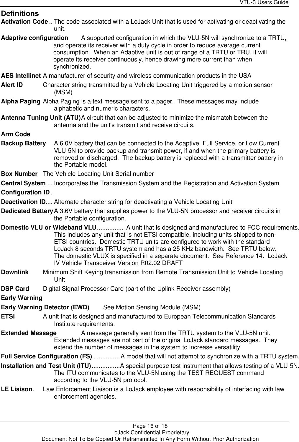     VTU-3 Users Guide  Page 16 of 18    LoJack Confidential Proprietary  Document Not To Be Copied Or Retransmitted In Any Form Without Prior Authorization Definitions Activation Code .. The code associated with a LoJack Unit that is used for activating or deactivating the unit. Adaptive configuration A supported configuration in which the VLU-5N will synchronize to a TRTU, and operate its receiver with a duty cycle in order to reduce average current consumption.  When an Adaptive unit is out of range of a TRTU or TRU, it will operate its receiver continuously, hence drawing more current than when synchronized. AES Intellinet A manufacturer of security and wireless communication products in the USA Alert ID Character string transmitted by a Vehicle Locating Unit triggered by a motion sensor (MSM) Alpha Paging Alpha Paging is a text message sent to a pager.  These messages may include alphabetic and numeric characters.  Antenna Tuning Unit (ATU) A circuit that can be adjusted to minimize the mismatch between the antenna and the unit&apos;s transmit and receive circuits. Arm Code  Backup Battery A 6.0V battery that can be connected to the Adaptive, Full Service, or Low Current VLU-5N to provide backup and transmit power, if and when the primary battery is removed or discharged.  The backup battery is replaced with a transmitter battery in the Portable model. Box Number The Vehicle Locating Unit Serial number Central System ... Incorporates the Transmission System and the Registration and Activation System Configuration ID . Deactivation ID.... Alternate character string for deactivating a Vehicle Locating Unit Dedicated Battery A 3.6V battery that supplies power to the VLU-5N processor and receiver circuits in the Portable configuration. Domestic VLU or Wideband VLU...............  A unit that is designed and manufactured to FCC requirements.   This includes any unit that is not ETSI compatible, including units shipped to non-ETSI countries.  Domestic TRTU units are configured to work with the standard LoJack 8 seconds TRTU system and has a 25 KHz bandwidth.  See TRTU below.  The domestic VLUX is specified in a separate document.  See Reference 14.  LoJack IV Vehicle Transceiver Version R02.02 DRAFT Downlink Minimum Shift Keying transmission from Remote Transmission Unit to Vehicle Locating Unit DSP Card Digital Signal Processor Card (part of the Uplink Receiver assembly) Early Warning  Early Warning Detector (EWD) See Motion Sensing Module (MSM) ETSI A unit that is designed and manufactured to European Telecommunication Standards Institute requirements. Extended Message A message generally sent from the TRTU system to the VLU-5N unit.  Extended messages are not part of the original LoJack standard messages.  They extend the number of messages in the system to increase versatility Full Service Configuration (FS) ...............A model that will not attempt to synchronize with a TRTU system. Installation and Test Unit (ITU)................A special purpose test instrument that allows testing of a VLU-5N.   The ITU communicates to the VLU-5N using the TEST REQUEST command according to the VLU-5N protocol. LE Liaison. Law Enforcement Liaison is a LoJack employee with responsibility of interfacing with law enforcement agencies. 