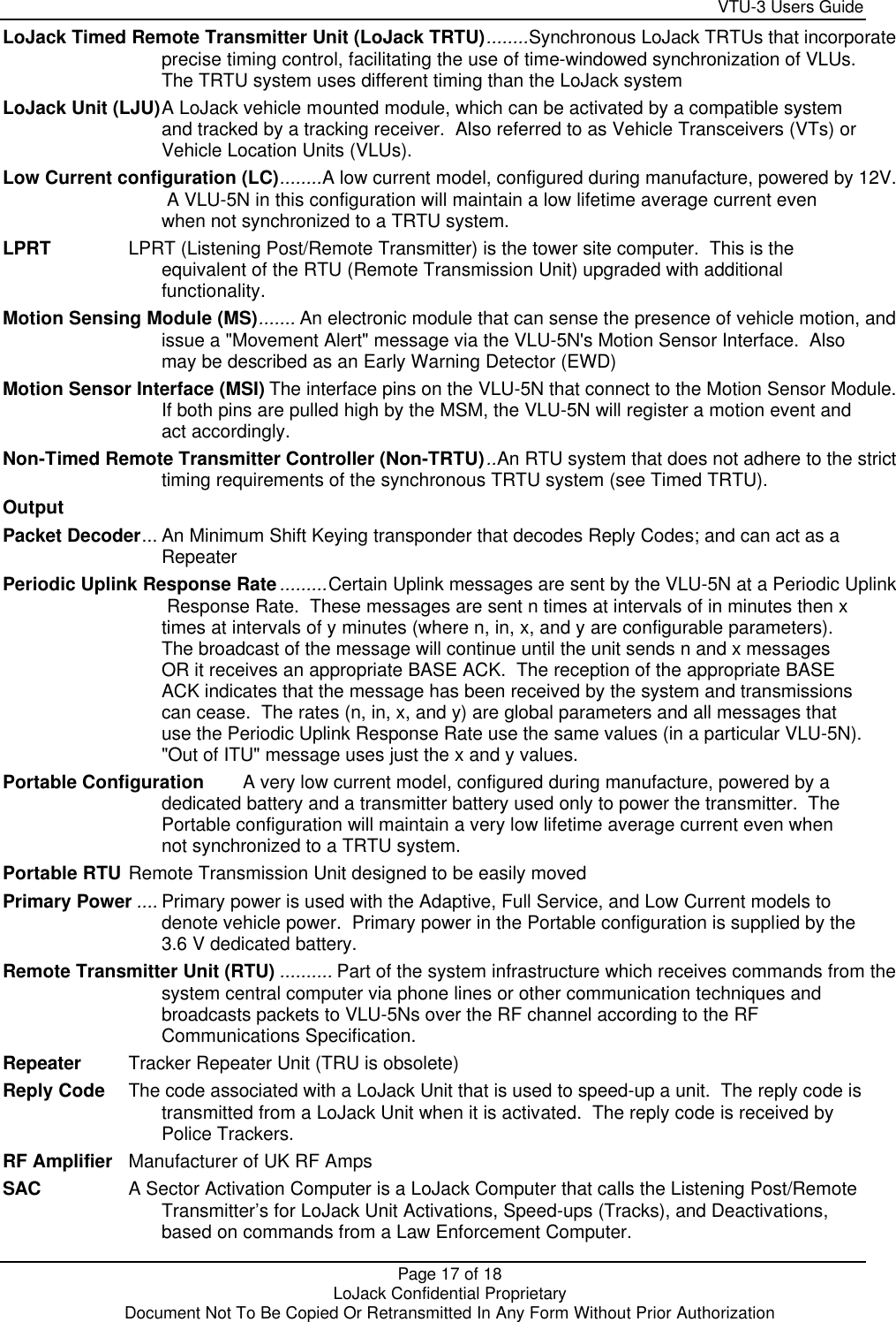     VTU-3 Users Guide  Page 17 of 18    LoJack Confidential Proprietary  Document Not To Be Copied Or Retransmitted In Any Form Without Prior Authorization LoJack Timed Remote Transmitter Unit (LoJack TRTU)........Synchronous LoJack TRTUs that incorporate  precise timing control, facilitating the use of time-windowed synchronization of VLUs.  The TRTU system uses different timing than the LoJack system LoJack Unit (LJU)A LoJack vehicle mounted module, which can be activated by a compatible system and tracked by a tracking receiver.  Also referred to as Vehicle Transceivers (VTs) or Vehicle Location Units (VLUs). Low Current configuration (LC)........A low current model, configured during manufacture, powered by 12V.   A VLU-5N in this configuration will maintain a low lifetime average current even when not synchronized to a TRTU system. LPRT LPRT (Listening Post/Remote Transmitter) is the tower site computer.  This is the equivalent of the RTU (Remote Transmission Unit) upgraded with additional functionality. Motion Sensing Module (MS)....... An electronic module that can sense the presence of vehicle motion, and  issue a &quot;Movement Alert&quot; message via the VLU-5N&apos;s Motion Sensor Interface.  Also may be described as an Early Warning Detector (EWD) Motion Sensor Interface (MSI) The interface pins on the VLU-5N that connect to the Motion Sensor Module.   If both pins are pulled high by the MSM, the VLU-5N will register a motion event and act accordingly. Non-Timed Remote Transmitter Controller (Non-TRTU)..An RTU system that does not adhere to the strict  timing requirements of the synchronous TRTU system (see Timed TRTU). Output  Packet Decoder... An Minimum Shift Keying transponder that decodes Reply Codes; and can act as a Repeater Periodic Uplink Response Rate.........Certain Uplink messages are sent by the VLU-5N at a Periodic Uplink  Response Rate.  These messages are sent n times at intervals of in minutes then x times at intervals of y minutes (where n, in, x, and y are configurable parameters).  The broadcast of the message will continue until the unit sends n and x messages OR it receives an appropriate BASE ACK.  The reception of the appropriate BASE ACK indicates that the message has been received by the system and transmissions can cease.  The rates (n, in, x, and y) are global parameters and all messages that use the Periodic Uplink Response Rate use the same values (in a particular VLU-5N).  &quot;Out of ITU&quot; message uses just the x and y values. Portable Configuration A very low current model, configured during manufacture, powered by a dedicated battery and a transmitter battery used only to power the transmitter.  The Portable configuration will maintain a very low lifetime average current even when not synchronized to a TRTU system. Portable RTU Remote Transmission Unit designed to be easily moved Primary Power .... Primary power is used with the Adaptive, Full Service, and Low Current models to denote vehicle power.  Primary power in the Portable configuration is supplied by the 3.6 V dedicated battery. Remote Transmitter Unit (RTU) .......... Part of the system infrastructure which receives commands from the  system central computer via phone lines or other communication techniques and broadcasts packets to VLU-5Ns over the RF channel according to the RF Communications Specification.   Repeater Tracker Repeater Unit (TRU is obsolete) Reply Code The code associated with a LoJack Unit that is used to speed-up a unit.  The reply code is transmitted from a LoJack Unit when it is activated.  The reply code is received by Police Trackers. RF Amplifier Manufacturer of UK RF Amps SAC A Sector Activation Computer is a LoJack Computer that calls the Listening Post/Remote Transmitter’s for LoJack Unit Activations, Speed-ups (Tracks), and Deactivations, based on commands from a Law Enforcement Computer. 