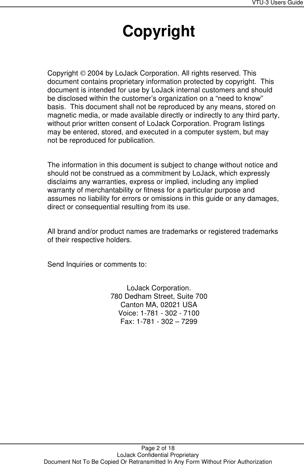     VTU-3 Users Guide  Page 2 of 18    LoJack Confidential Proprietary  Document Not To Be Copied Or Retransmitted In Any Form Without Prior Authorization  Copyright   Copyright  2004 by LoJack Corporation. All rights reserved. This document contains proprietary information protected by copyright.  This document is intended for use by LoJack internal customers and should be disclosed within the customer’s organization on a “need to know” basis.  This document shall not be reproduced by any means, stored on magnetic media, or made available directly or indirectly to any third party, without prior written consent of LoJack Corporation. Program listings may be entered, stored, and executed in a computer system, but may not be reproduced for publication.  The information in this document is subject to change without notice and should not be construed as a commitment by LoJack, which expressly disclaims any warranties, express or implied, including any implied warranty of merchantability or fitness for a particular purpose and assumes no liability for errors or omissions in this guide or any damages, direct or consequential resulting from its use.  All brand and/or product names are trademarks or registered trademarks of their respective holders.  Send Inquiries or comments to:  LoJack Corporation. 780 Dedham Street, Suite 700 Canton MA, 02021 USA Voice: 1-781 - 302 - 7100 Fax: 1-781 - 302 – 7299  