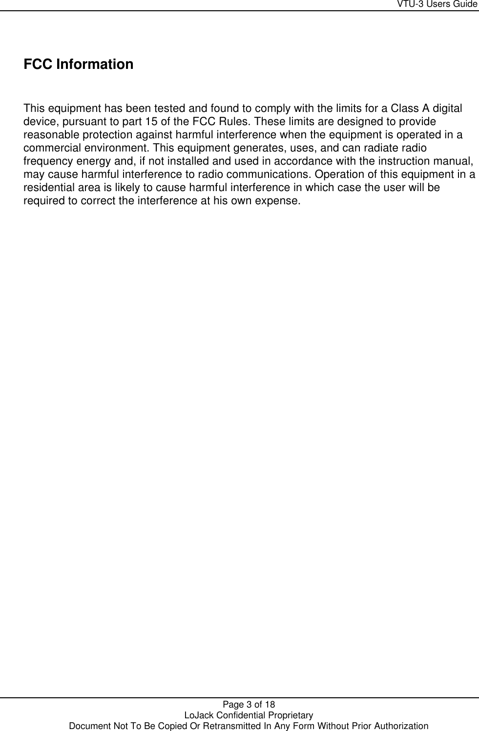     VTU-3 Users Guide  Page 3 of 18    LoJack Confidential Proprietary  Document Not To Be Copied Or Retransmitted In Any Form Without Prior Authorization   FCC Information  This equipment has been tested and found to comply with the limits for a Class A digital device, pursuant to part 15 of the FCC Rules. These limits are designed to provide reasonable protection against harmful interference when the equipment is operated in a commercial environment. This equipment generates, uses, and can radiate radio frequency energy and, if not installed and used in accordance with the instruction manual, may cause harmful interference to radio communications. Operation of this equipment in a residential area is likely to cause harmful interference in which case the user will be required to correct the interference at his own expense.   