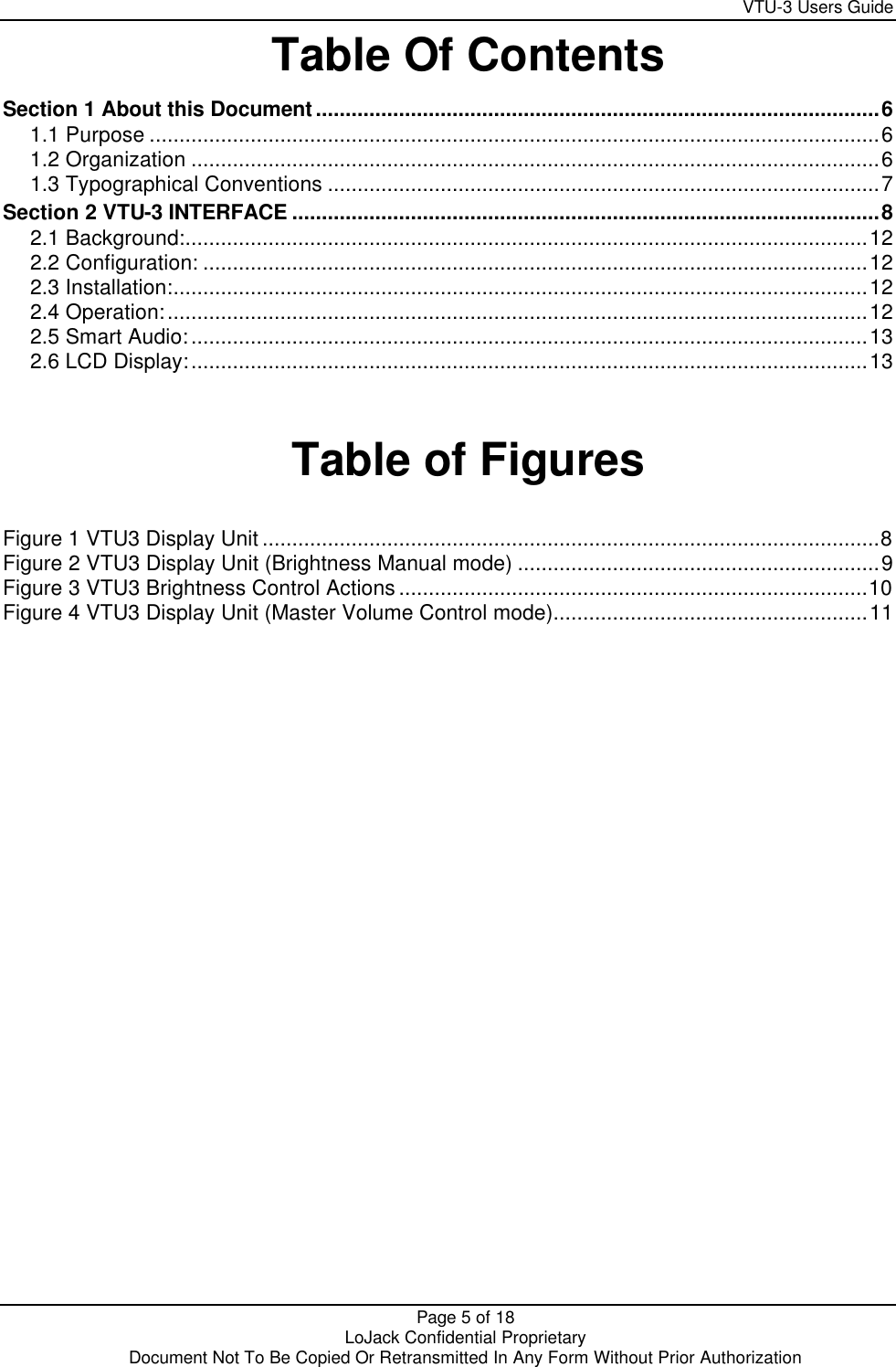     VTU-3 Users Guide  Page 5 of 18    LoJack Confidential Proprietary  Document Not To Be Copied Or Retransmitted In Any Form Without Prior Authorization Table Of Contents Section 1 About this Document...............................................................................................6 1.1 Purpose ...........................................................................................................................6 1.2 Organization ....................................................................................................................6 1.3 Typographical Conventions .............................................................................................7 Section 2 VTU-3 INTERFACE ...................................................................................................8 2.1 Background:...................................................................................................................12 2.2 Configuration: ................................................................................................................12 2.3 Installation:.....................................................................................................................12 2.4 Operation:......................................................................................................................12 2.5 Smart Audio:..................................................................................................................13 2.6 LCD Display:..................................................................................................................13   Table of Figures  Figure 1 VTU3 Display Unit ........................................................................................................8 Figure 2 VTU3 Display Unit (Brightness Manual mode) .............................................................9 Figure 3 VTU3 Brightness Control Actions...............................................................................10 Figure 4 VTU3 Display Unit (Master Volume Control mode).....................................................11  