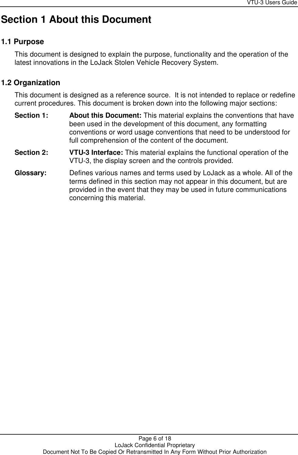     VTU-3 Users Guide  Page 6 of 18    LoJack Confidential Proprietary  Document Not To Be Copied Or Retransmitted In Any Form Without Prior Authorization  Section 1 About this Document 1.1 Purpose This document is designed to explain the purpose, functionality and the operation of the latest innovations in the LoJack Stolen Vehicle Recovery System. 1.2 Organization This document is designed as a reference source.  It is not intended to replace or redefine current procedures. This document is broken down into the following major sections: Section 1: About this Document: This material explains the conventions that have been used in the development of this document, any formatting conventions or word usage conventions that need to be understood for full comprehension of the content of the document. Section 2:   VTU-3 Interface: This material explains the functional operation of the VTU-3, the display screen and the controls provided. Glossary: Defines various names and terms used by LoJack as a whole. All of the terms defined in this section may not appear in this document, but are provided in the event that they may be used in future communications concerning this material. 