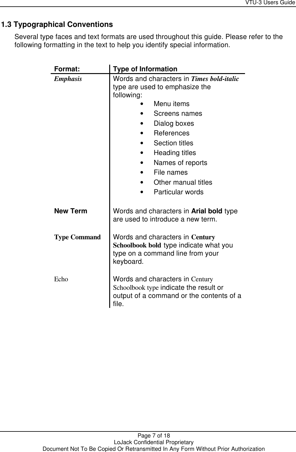     VTU-3 Users Guide  Page 7 of 18    LoJack Confidential Proprietary  Document Not To Be Copied Or Retransmitted In Any Form Without Prior Authorization  1.3 Typographical Conventions Several type faces and text formats are used throughout this guide. Please refer to the following formatting in the text to help you identify special information.   Format: Type of Information Emphasis Words and characters in Times bold-italic type are used to emphasize the following: • Menu items • Screens names • Dialog boxes • References • Section titles • Heading titles • Names of reports • File names • Other manual titles  • Particular words  New Term Words and characters in Arial bold type are used to introduce a new term.  Type Command Words and characters in Century Schoolbook bold type indicate what you type on a command line from your keyboard.  Echo Words and characters in Century Schoolbook type indicate the result or output of a command or the contents of a file.   