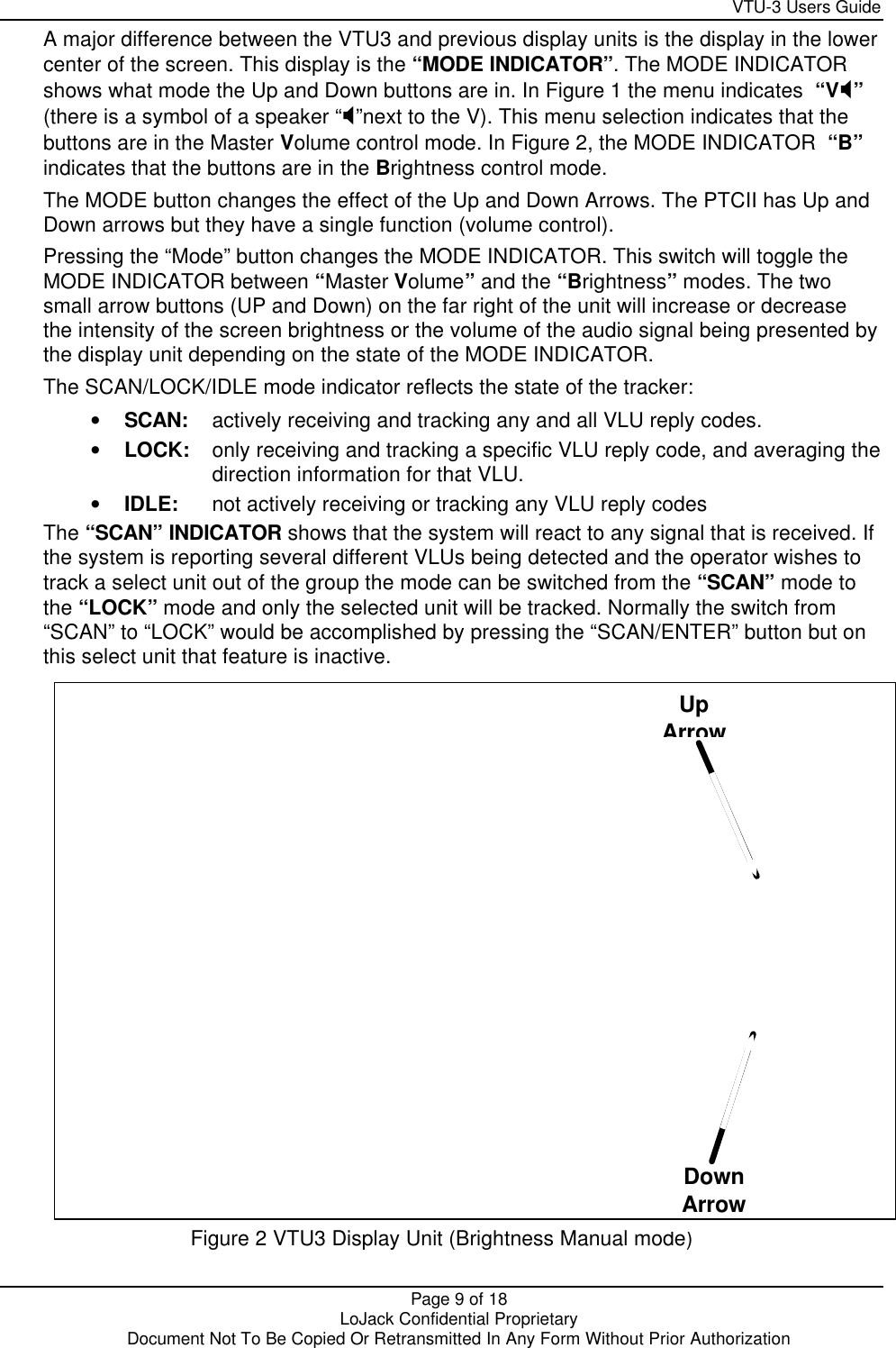     VTU-3 Users Guide  Page 9 of 18    LoJack Confidential Proprietary  Document Not To Be Copied Or Retransmitted In Any Form Without Prior Authorization A major difference between the VTU3 and previous display units is the display in the lower center of the screen. This display is the “MODE INDICATOR”. The MODE INDICATOR shows what mode the Up and Down buttons are in. In Figure 1 the menu indicates  “VX” (there is a symbol of a speaker “X”next to the V). This menu selection indicates that the buttons are in the Master Volume control mode. In Figure 2, the MODE INDICATOR  “B” indicates that the buttons are in the Brightness control mode. The MODE button changes the effect of the Up and Down Arrows. The PTCII has Up and Down arrows but they have a single function (volume control). Pressing the “Mode” button changes the MODE INDICATOR. This switch will toggle the MODE INDICATOR between “Master Volume” and the “Brightness” modes. The two small arrow buttons (UP and Down) on the far right of the unit will increase or decrease the intensity of the screen brightness or the volume of the audio signal being presented by the display unit depending on the state of the MODE INDICATOR. The SCAN/LOCK/IDLE mode indicator reflects the state of the tracker: • SCAN: actively receiving and tracking any and all VLU reply codes. • LOCK: only receiving and tracking a specific VLU reply code, and averaging the direction information for that VLU. • IDLE: not actively receiving or tracking any VLU reply codes The “SCAN” INDICATOR shows that the system will react to any signal that is received. If the system is reporting several different VLUs being detected and the operator wishes to track a select unit out of the group the mode can be switched from the “SCAN” mode to the “LOCK” mode and only the selected unit will be tracked. Normally the switch from “SCAN” to “LOCK” would be accomplished by pressing the “SCAN/ENTER” button but on this select unit that feature is inactive.   Figure 2 VTU3 Display Unit (Brightness Manual mode)  Up Arrow Down Arrow 