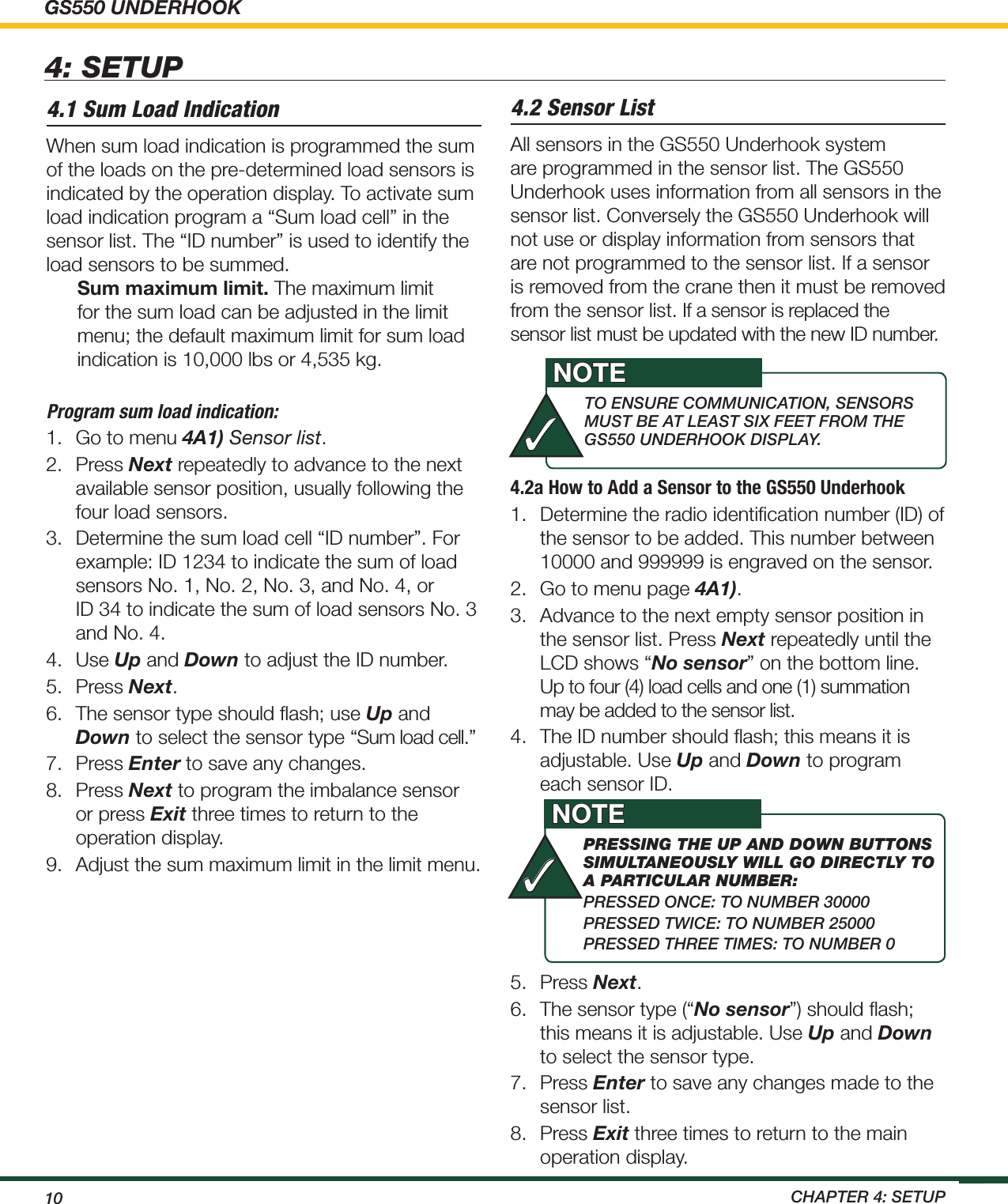 GS550 UNDERHOOK10  ChApTEr 4: SETup4.2a How to Add a Sensor to the GS550 Underhook1.  Determine the radio identiﬁcation number (ID) of the sensor to be added. This number between 10000 and 999999 is engraved on the sensor.2.  Go to menu page 4A1).3.  Advance to the next empty sensor position in the sensor list. Press Next repeatedly until the LCD shows “No sensor” on the bottom line. Up to four (4) load cells and one (1) summation may be added to the sensor list. 4.  The ID number should ﬂash; this means it is adjustable. Use Up and Down to program each sensor ID. 5.  Press Next. 6.  The sensor type (“No sensor”) should ﬂash; this means it is adjustable. Use Up and Down to select the sensor type.7.  Press Enter to save any changes made to the sensor list.8.  Press Exit three times to return to the main operation display.4.1 Sum Load IndicationWhen sum load indication is programmed the sum of the loads on the pre-determined load sensors is indicated by the operation display. To activate sum load indication program a “Sum load cell” in the sensor list. The “ID number” is used to identify the load sensors to be summed.Sum maximum limit. The maximum limit for the sum load can be adjusted in the limit menu; the default maximum limit for sum load indication is 10,000 lbs or 4,535 kg.Program sum load indication:1.  Go to menu 4A1) Sensor list.2.  Press Next repeatedly to advance to the next available sensor position, usually following the four load sensors.3.  Determine the sum load cell “ID number”. For example: ID 1234 to indicate the sum of load sensors No. 1, No. 2, No. 3, and No. 4, or  ID 34 to indicate the sum of load sensors No. 3 and No. 4.4.  Use Up and Down to adjust the ID number.5.  Press Next.6.  The sensor type should ﬂash; use Up and Down to select the sensor type “Sum load cell.” 7.  Press Enter to save any changes.8.  Press Next to program the imbalance sensor or press Exit three times to return to the operation display.9.  Adjust the sum maximum limit in the limit menu.4.2 Sensor ListAll sensors in the GS550 Underhook system are programmed in the sensor list. The GS550 Underhook uses information from all sensors in the sensor list. Conversely the GS550 Underhook will not use or display information from sensors that are not programmed to the sensor list. If a sensor is removed from the crane then it must be removed from the sensor list. If a sensor is replaced the sensor list must be updated with the new ID number.4: SETUPTO ENSurE COmmuNiCATiON, SENSOrS muST BE AT LEAST SiX FEET FrOm ThE gS550 uNdErhOOK diSpLAy.NOTE✓pRessIng the up and down buttons sImultaneously wIll go dIRectly to a paRtIculaR numbeR:prESSEd ONCE: TO NumBEr 30000prESSEd TwiCE: TO NumBEr 25000prESSEd ThrEE TimES: TO NumBEr 0NOTE✓