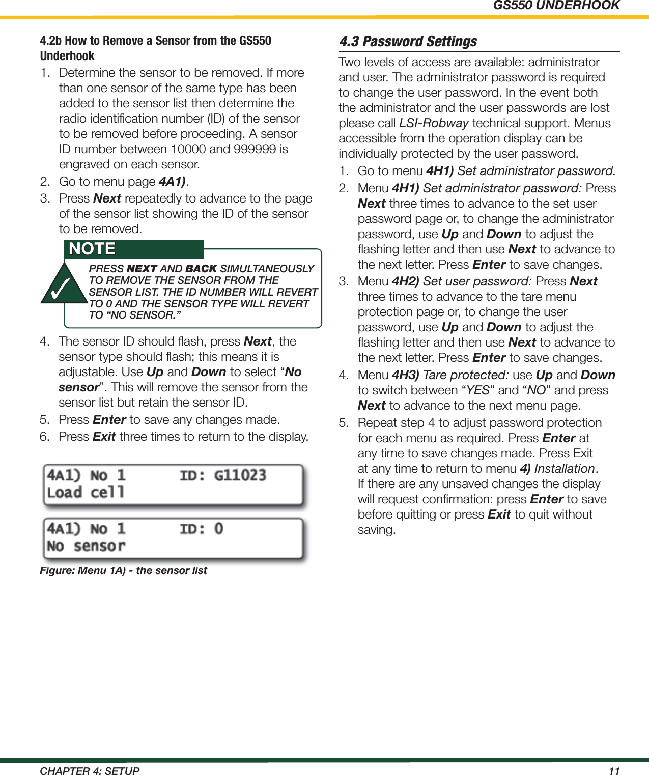 GS550 UNDERHOOK11ChApTEr 4: SETup4.2b How to Remove a Sensor from the GS550 Underhook1.  Determine the sensor to be removed. If more than one sensor of the same type has been added to the sensor list then determine the radio identiﬁcation number (ID) of the sensor to be removed before proceeding. A sensor ID number between 10000 and 999999 is engraved on each sensor.2.  Go to menu page 4A1).3.  Press Next repeatedly to advance to the page of the sensor list showing the ID of the sensor to be removed.4.  The sensor ID should ﬂash, press Next, the sensor type should ﬂash; this means it is adjustable. Use Up and Down to select “No sensor”. This will remove the sensor from the sensor list but retain the sensor ID.5.  Press Enter to save any changes made.6.  Press Exit three times to return to the display.Figure: Menu 1A) - the sensor list4.3 Password SettingsTwo levels of access are available: administrator and user. The administrator password is required to change the user password. In the event both the administrator and the user passwords are lost please call LSI-Robway technical support. Menus accessible from the operation display can be individually protected by the user password.1.  Go to menu 4H1) Set administrator password.2.  Menu 4H1) Set administrator password: Press Next three times to advance to the set user password page or, to change the administrator password, use Up and Down to adjust the ﬂashing letter and then use Next to advance to the next letter. Press Enter to save changes.3.  Menu 4H2) Set user password: Press Next three times to advance to the tare menu protection page or, to change the user password, use Up and Down to adjust the ﬂashing letter and then use Next to advance to the next letter. Press Enter to save changes.4.  Menu 4H3) Tare protected: use Up and Down to switch between “YES” and “NO” and press Next to advance to the next menu page.5.  Repeat step 4 to adjust password protection for each menu as required. Press Enter at any time to save changes made. Press Exit at any time to return to menu 4) Installation. If there are any unsaved changes the display will request conﬁrmation: press Enter to save before quitting or press Exit to quit without saving.prESS next ANd back SimuLTANEOuSLy TO rEmOvE ThE SENSOr FrOm ThE SENSOr LiST. ThE id NumBEr wiLL rEvErT TO 0 ANd ThE SENSOr TypE wiLL rEvErT TO “NO SENSOr.”NOTE✓