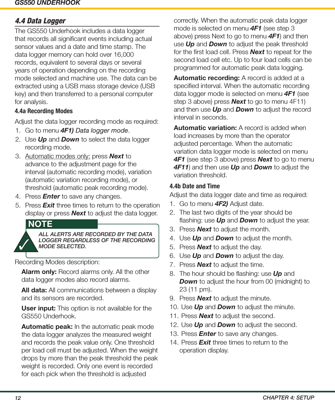 GS550 UNDERHOOK12  ChApTEr 4: SETup4.4 Data LoggerThe GS550 Underhook includes a data logger that records all signiﬁcant events including actual sensor values and a date and time stamp. The data logger memory can hold over 16,000 records, equivalent to several days or several years of operation depending on the recording mode selected and machine use. The data can be extracted using a USB mass storage device (USB key) and then transferred to a personal computer for analysis.4.4a Recording Modes1.  Go to menu 4F1) Data logger mode.2.  Use Up and Down to select the data logger recording mode.3.  Automatic modes only: press Next to advance to the adjustment page for the interval (automatic recording mode), variation (automatic variation recording mode), or threshold (automatic peak recording mode).4.  Press Enter to save any changes.5.  Press Exit three times to return to the operation display or press Next to adjust the data logger. Adjust the data logger recording mode as required:Recording Modes description:Alarm only: Record alarms only. All the other data logger modes also record alarms.All data: All communications between a display and its sensors are recorded.User input: This option is not available for the GS550 Underhook.Automatic peak: In the automatic peak mode the data logger analyzes the measured weight and records the peak value only. One threshold per load cell must be adjusted. When the weight drops by more than the peak threshold the peak weight is recorded. Only one event is recorded for each pick when the threshold is adjusted correctly. When the automatic peak data logger mode is selected on menu 4F1 (see step 3 above) press Next to go to menu 4F1) and then use Up and Down to adjust the peak threshold for the ﬁrst load cell. Press Next to repeat for the second load cell etc. Up to four load cells can be programmed for automatic peak data logging.Automatic recording: A record is added at a speciﬁed interval. When the automatic recording data logger mode is selected on menu 4F1 (see step 3 above) press Next to go to menu 4F11) and then use Up and Down to adjust the record interval in seconds.Automatic variation: A record is added when load increases by more than the operator adjusted percentage. When the automatic variation data logger mode is selected on menu 4F1 (see step 3 above) press Next to go to menu 4F11) and then use Up and Down to adjust the variation threshold.4.4b Date and TimeAdjust the data logger date and time as required:1.  Go to menu 4F2) Adjust date.2.  The last two digits of the year should be ﬂashing: use Up and Down to adjust the year.3.  Press Next to adjust the month.4.  Use Up and Down to adjust the month.5.  Press Next to adjust the day.6.  Use Up and Down to adjust the day.7.  Press Next to adjust the time.8.  The hour should be ﬂashing: use Up and Down to adjust the hour from 00 (midnight) to 23 (11 pm).9.  Press Next to adjust the minute.10.  Use Up and Down to adjust the minute.11.  Press Next to adjust the second.12.  Use Up and Down to adjust the second.13.  Press Enter to save any changes.14.  Press Exit three times to return to the operation display.ALL ALErTS ArE rECOrdEd By ThE dATA LOggEr rEgArdLESS OF ThE rECOrdiNg mOdE SELECTEd.NOTE✓