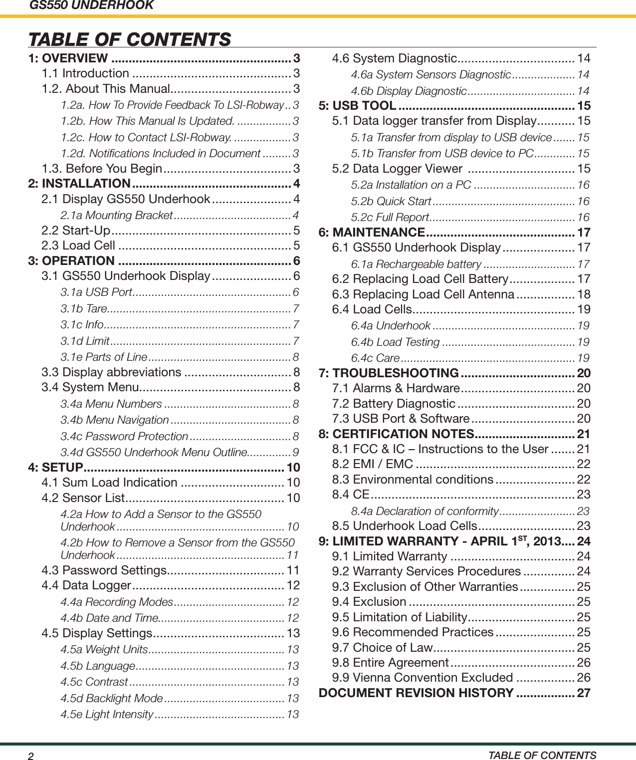 GS550 UNDERHOOK2TABLE OF CONTENTSTABLE OF CONTENTS1: OVERVIEW .................................................... 31.1 Introduction .............................................. 31.2. About This Manual................................... 31.2a. How To Provide Feedback To LSI-Robway ..31.2b. How This Manual Is Updated. .................31.2c. How to Contact LSI-Robway. ..................31.2d. Notiﬁcations Included in Document .........31.3. Before You Begin ..................................... 32: INSTALLATION .............................................. 42.1 Display GS550 Underhook ....................... 42.1a Mounting Bracket .....................................42.2 Start-Up .................................................... 52.3 Load Cell .................................................. 53: OPERATION .................................................. 63.1 GS550 Underhook Display ....................... 63.1a USB Port ..................................................63.1b Tare ..........................................................73.1c Info ...........................................................73.1d Limit .........................................................73.1e Parts of Line .............................................83.3 Display abbreviations ............................... 83.4 System Menu............................................ 83.4a Menu Numbers ........................................83.4b Menu Navigation ......................................83.4c Password Protection ................................83.4d GS550 Underhook Menu Outline..............94: SETUP .......................................................... 104.1 Sum Load Indication .............................. 104.2 Sensor List .............................................. 104.2a How to Add a Sensor to the GS550 Underhook .....................................................104.2b How to Remove a Sensor from the GS550 Underhook .....................................................114.3 Password Settings.................................. 114.4 Data Logger ............................................ 124.4a Recording Modes ...................................124.4b Date and Time........................................124.5 Display Settings ...................................... 134.5a Weight Units ...........................................134.5b Language ...............................................134.5c Contrast .................................................134.5d Backlight Mode ......................................134.5e Light Intensity .........................................13 4.6 System Diagnostic.................................. 144.6a System Sensors Diagnostic ....................144.6b Display Diagnostic .................................. 145: USB TOOL ................................................... 155.1 Data logger transfer from Display ........... 155.1a Transfer from display to USB device .......155.1b Transfer from USB device to PC .............155.2 Data Logger Viewer  ............................... 155.2a Installation on a PC ................................165.2b Quick Start .............................................165.2c Full Report ..............................................166: MAINTENANCE ........................................... 176.1 GS550 Underhook Display ..................... 176.1a Rechargeable battery .............................176.2 Replacing Load Cell Battery ................... 176.3 Replacing Load Cell Antenna ................. 186.4 Load Cells ............................................... 196.4a Underhook .............................................196.4b Load Testing ..........................................196.4c Care .......................................................197: TROUBLESHOOTING ................................. 207.1 Alarms &amp; Hardware ................................. 207.2 Battery Diagnostic .................................. 207.3 USB Port &amp; Software .............................. 208: CERTIFICATION NOTES ............................. 218.1 FCC &amp; IC – Instructions to the User ....... 218.2 EMI / EMC .............................................. 228.3 Environmental conditions ....................... 228.4 CE ........................................................... 238.4a Declaration of conformity ........................ 238.5 Underhook Load Cells ............................ 239: LIMITED WARRANTY - APRIL 1ST, 2013 .... 249.1 Limited Warranty .................................... 249.2 Warranty Services Procedures ............... 249.3 Exclusion of Other Warranties ................ 259.4 Exclusion ................................................ 259.5 Limitation of Liability ............................... 259.6 Recommended Practices ....................... 259.7 Choice of Law......................................... 259.8 Entire Agreement .................................... 269.9 Vienna Convention Excluded ................. 26DOCUMENT REVISION HISTORY ................. 27