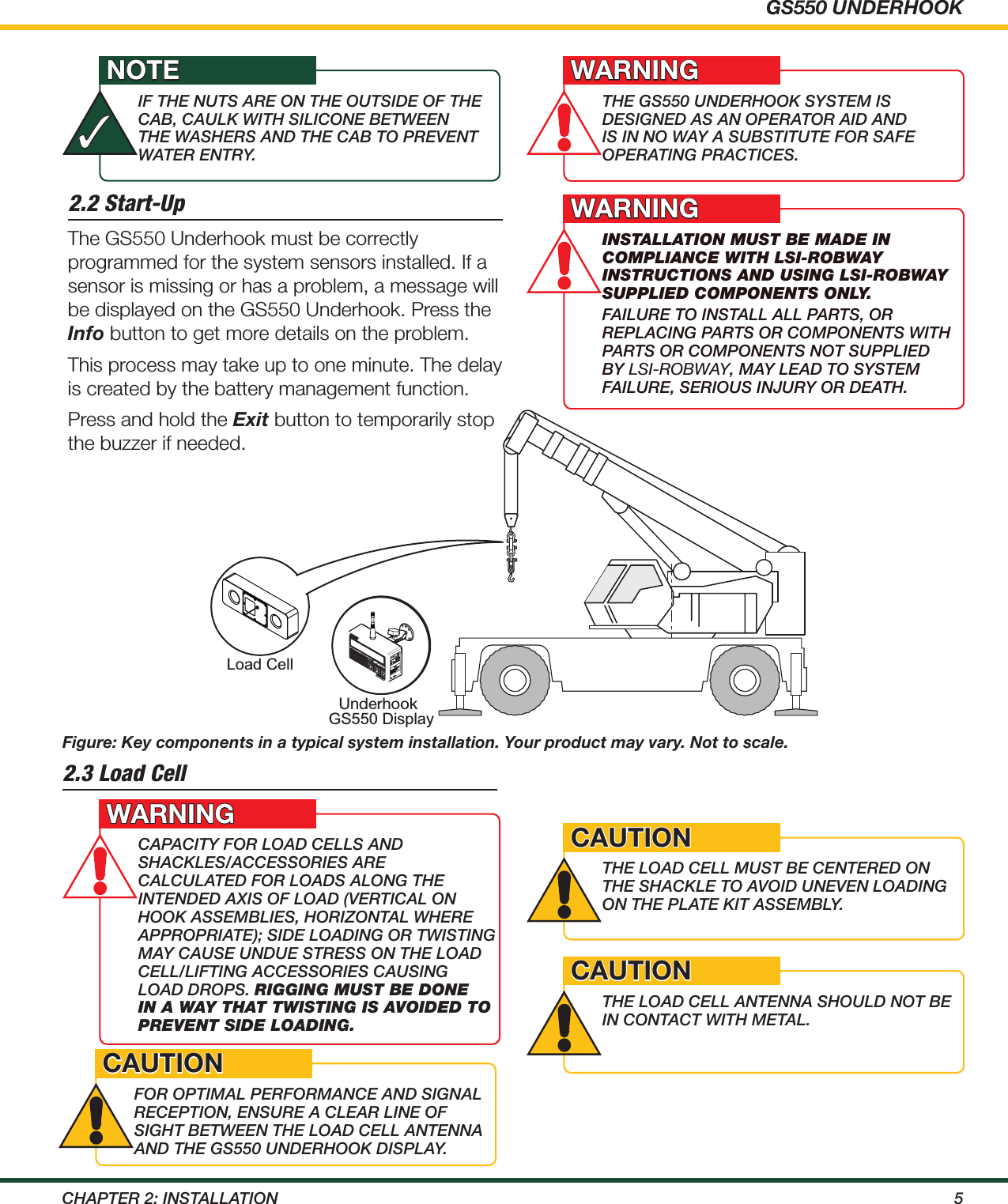 GS550 UNDERHOOK5ChApTEr 2: iNSTALLATiON2.2 Start-UpFigure: Key components in a typical system installation. Your product may vary. Not to scale.Under HookGS550 DisplayLoad CellTAR. LIM.MENUGS550%01020 30 40 50 60 70 80 90 100110.MIL.RATMENUGS5 5 0%0 10 20 30 40 50 60 70 80 90 100110Underhook.MIL.RATMENUGS5 5 0%0 1020304050 60 70 80 90 100110UnderhookThE gS550 uNdErhOOK SySTEm iS dESigNEd AS AN OpErATOr Aid ANd iS iN NO wAy A SuBSTiTuTE FOr SAFE OpErATiNg prACTiCES.WARNINGInstallatIon must be made In complIance wIth lsI-Robway InstRuctIons and usIng lsI-Robway supplIed components only. FAiLurE TO iNSTALL ALL pArTS, Or rEpLACiNg pArTS Or COmpONENTS wiTh pArTS Or COmpONENTS NOT SuppLiEd By LSI-ROBWAY, mAy LEAd TO SySTEm FAiLurE, SEriOuS iNJury Or dEATh.WARNINGThe GS550 Underhook must be correctly programmed for the system sensors installed. If a sensor is missing or has a problem, a message will be displayed on the GS550 Underhook. Press the Info button to get more details on the problem.This process may take up to one minute. The delay is created by the battery management function.Press and hold the Exit button to temporarily stop the buzzer if needed.iF ThE NuTS ArE ON ThE OuTSidE OF ThE CAB, CAuLK wiTh SiLiCONE BETwEEN ThE wAShErS ANd ThE CAB TO prEvENT wATEr ENTry.NOTE✓2.3 Load CellCApACiTy FOr LOAd CELLS ANd ShACKLES/ACCESSOriES ArE CALCuLATEd FOr LOAdS ALONg ThE iNTENdEd AXiS OF LOAd (vErTiCAL ON hOOK ASSEmBLiES, hOriZONTAL whErE ApprOpriATE); SidE LOAdiNg Or TwiSTiNg mAy CAuSE uNduE STrESS ON ThE LOAd CELL/LiFTiNg ACCESSOriES CAuSiNg LOAd drOpS. RIggIng must be done In a way that twIstIng Is avoIded to pRevent sIde loadIng.WARNINGThE LOAd CELL muST BE CENTErEd ON ThE ShACKLE TO AvOid uNEvEN LOAdiNg ON ThE pLATE KiT ASSEmBLy.CAUTIONThE LOAd CELL ANTENNA ShOuLd NOT BE iN CONTACT wiTh mETAL.CAUTIONFOr OpTimAL pErFOrmANCE ANd SigNAL rECEpTiON, ENSurE A CLEAr LiNE OF SighT BETwEEN ThE LOAd CELL ANTENNA ANd ThE gS550 uNdErhOOK diSpLAy.CAUTION