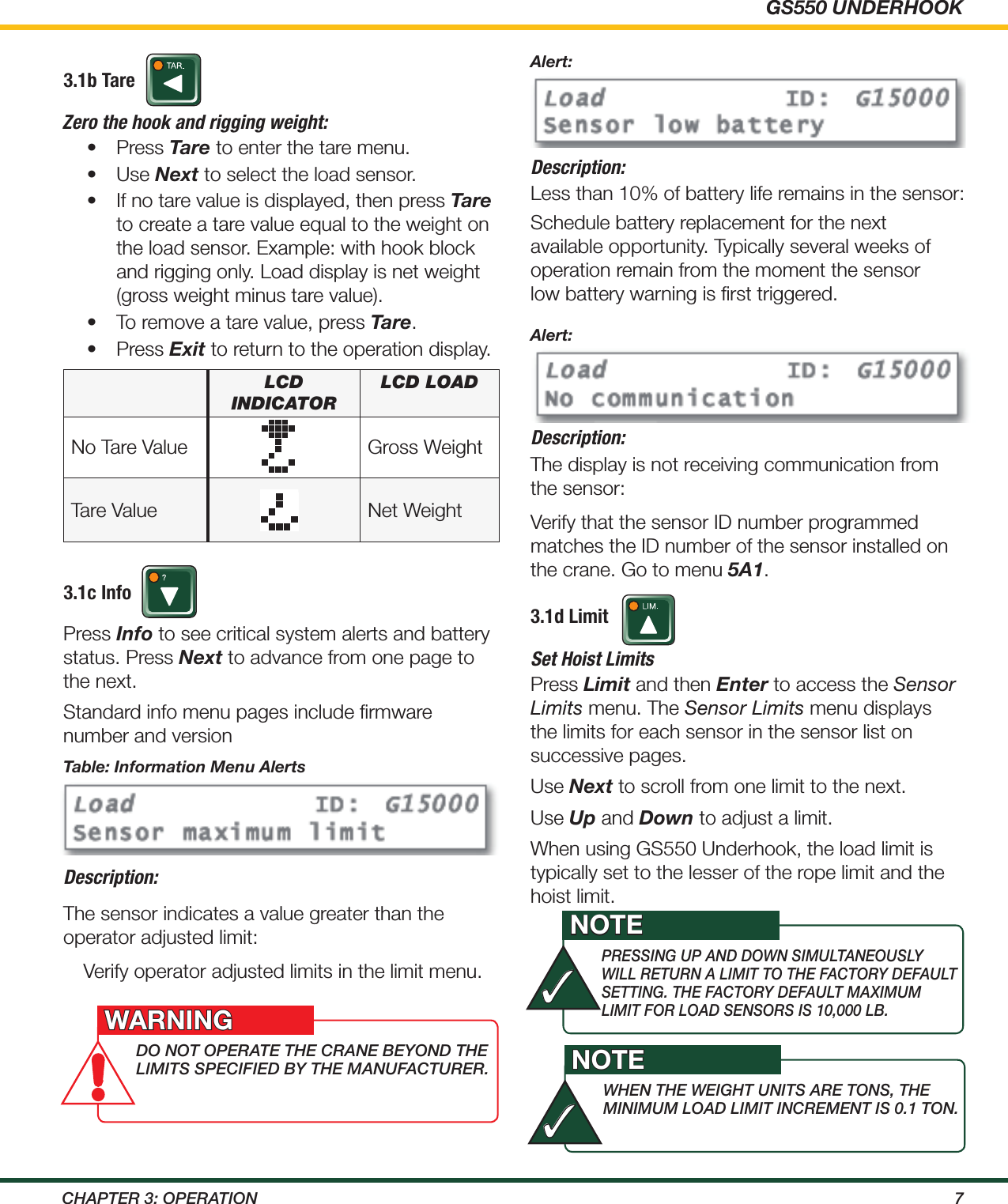 GS550 UNDERHOOK7ChApTEr 3: OpErATiON3.1b TareZero the hook and rigging weight:•  Press Tare to enter the tare menu.•  Use Next to select the load sensor.•  If no tare value is displayed, then press Tare to create a tare value equal to the weight on the load sensor. Example: with hook block and rigging only. Load display is net weight (gross weight minus tare value).•  To remove a tare value, press Tare.•  Press Exit to return to the operation display.3.1c InfoTable: Information Menu AlertsDescription:The sensor indicates a value greater than the operator adjusted limit:Verify operator adjusted limits in the limit menu.Description:Less than 10% of battery life remains in the sensor:Schedule battery replacement for the next available opportunity. Typically several weeks of operation remain from the moment the sensor low battery warning is ﬁrst triggered.Description:The display is not receiving communication from the sensor:Verify that the sensor ID number programmed matches the ID number of the sensor installed on the crane. Go to menu 5A1.3.1d LimitSet Hoist LimitsPress Limit and then Enter to access the Sensor Limits menu. The Sensor Limits menu displays the limits for each sensor in the sensor list on successive pages.Use Next to scroll from one limit to the next.Use Up and Down to adjust a limit. When using GS550 Underhook, the load limit is typically set to the lesser of the rope limit and the hoist limit.lcd IndIcatoRlcd loadNo Tare Value Gross WeightTare Value Net WeightPress Info to see critical system alerts and battery status. Press Next to advance from one page to the next.Standard info menu pages include ﬁrmware number and versionAlert:Alert:dO NOT OpErATE ThE CrANE BEyONd ThE LimiTS SpECiFiEd By ThE mANuFACTurEr.WARNINGprESSiNg up ANd dOwN SimuLTANEOuSLy wiLL rETurN A LimiT TO ThE FACTOry dEFAuLT SETTiNg. ThE FACTOry dEFAuLT mAXimum LimiT FOr LOAd SENSOrS iS 10,000 LB.NOTE✓whEN ThE wEighT uNiTS ArE TONS, ThE miNimum LOAd LimiT iNCrEmENT iS 0.1 TON.NOTE✓