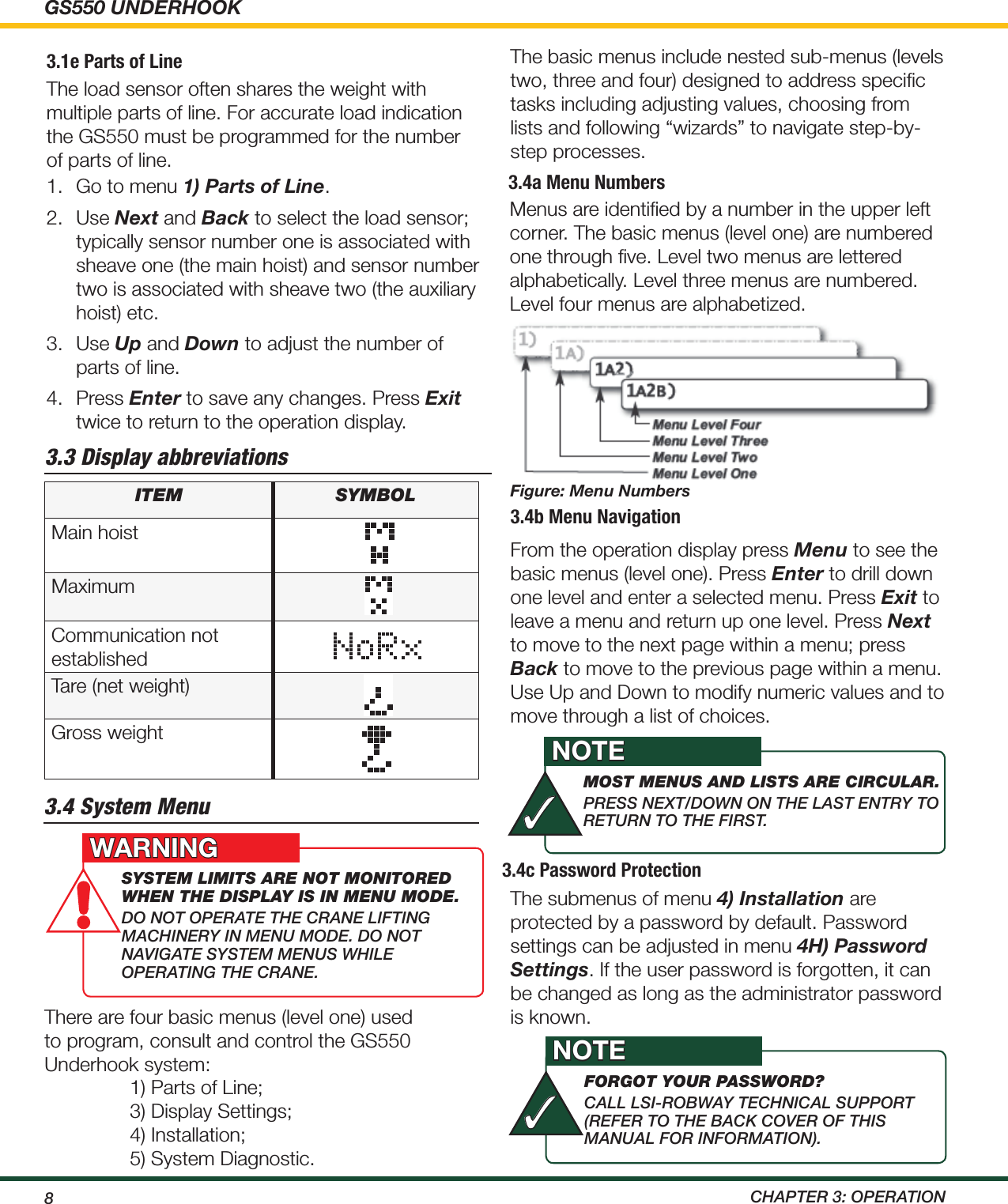 GS550 UNDERHOOK8 ChApTEr 3: OpErATiON3.4b Menu NavigationFrom the operation display press Menu to see the basic menus (level one). Press Enter to drill down one level and enter a selected menu. Press Exit to leave a menu and return up one level. Press Next to move to the next page within a menu; press Back to move to the previous page within a menu. Use Up and Down to modify numeric values and to move through a list of choices.3.4c Password ProtectionThe submenus of menu 4) Installation are protected by a password by default. Password settings can be adjusted in menu 4H) Password Settings. If the user password is forgotten, it can be changed as long as the administrator password is known.3.4a Menu NumbersMenus are identiﬁed by a number in the upper left corner. The basic menus (level one) are numbered one through ﬁve. Level two menus are lettered alphabetically. Level three menus are numbered. Level four menus are alphabetized.Figure: Menu NumbersThe basic menus include nested sub-menus (levels two, three and four) designed to address speciﬁc tasks including adjusting values, choosing from lists and following “wizards” to navigate step-by-step processes.3.3 Display abbreviationsItem symbolMain hoistMaximumCommunication not establishedTare (net weight)Gross weight3.4 System MenuThere are four basic menus (level one) used to program, consult and control the GS550 Underhook system:1) Parts of Line;3) Display Settings;4) Installation;                         5) System Diagnostic.system lImIts aRe not monItoRed when the dIsplay Is In menu mode. dO NOT OpErATE ThE CrANE LiFTiNg mAChiNEry iN mENu mOdE. dO NOT NAvigATE SySTEm mENuS whiLE OpErATiNg ThE CrANE.WARNINGmost menus and lIsts aRe cIRculaR.prESS NEXT/dOwN ON ThE LAST ENTry TO rETurN TO ThE FirST.NOTE✓foRgot youR passwoRd? CALL LSi-rOBwAy TEChNiCAL SuppOrT (rEFEr TO ThE BACK COvEr OF ThiS mANuAL FOr iNFOrmATiON). NOTE✓3.1e Parts of LineThe load sensor often shares the weight with multiple parts of line. For accurate load indication the GS550 must be programmed for the number of parts of line.1.  Go to menu 1) Parts of Line.2.  Use Next and Back to select the load sensor; typically sensor number one is associated with sheave one (the main hoist) and sensor number two is associated with sheave two (the auxiliary hoist) etc.3.  Use Up and Down to adjust the number of parts of line.4.  Press Enter to save any changes. Press Exit twice to return to the operation display.
