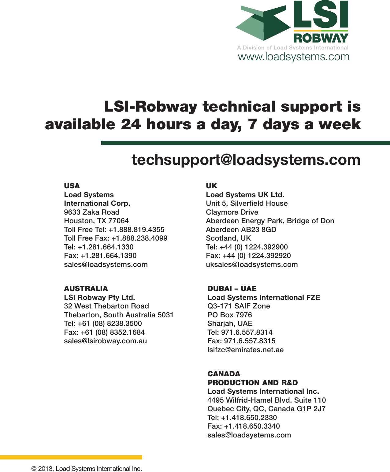 www.loadsystems.com© 2013, Load Systems International Inc.© 2013, Load Systems International Inc.LSI-Robway technical support is available 24 hours a day, 7 days a weektechsupport@loadsystems.comCANADAPRODUCTION AND R&amp;DLoad Systems International Inc.4495 Wilfrid-Hamel Blvd. Suite 110Quebec City, QC, Canada G1P 2J7Tel: +1.418.650.2330Fax: +1.418.650.3340sales@loadsystems.comAUSTRALIALSI Robway Pty Ltd.32 West Thebarton RoadThebarton, South Australia 5031Tel: +61 (08) 8238.3500Fax: +61 (08) 8352.1684sales@lsirobway.com.auDUBAI – UAELoad Systems International FZEQ3-171 SAIF ZonePO Box 7976Sharjah, UAETel: 971.6.557.8314Fax: 971.6.557.8315lsifzc@emirates.net.aeUKLoad Systems UK Ltd.Unit 5, Silverﬁeld HouseClaymore DriveAberdeen Energy Park, Bridge of DonAberdeen AB23 8GDScotland, UKTel: +44 (0) 1224.392900Fax: +44 (0) 1224.392920uksales@loadsystems.comUSALoad Systems International Corp.9633 Zaka RoadHouston, TX 77064Toll Free Tel: +1.888.819.4355Toll Free Fax: +1.888.238.4099Tel: +1.281.664.1330Fax: +1.281.664.1390sales@loadsystems.com