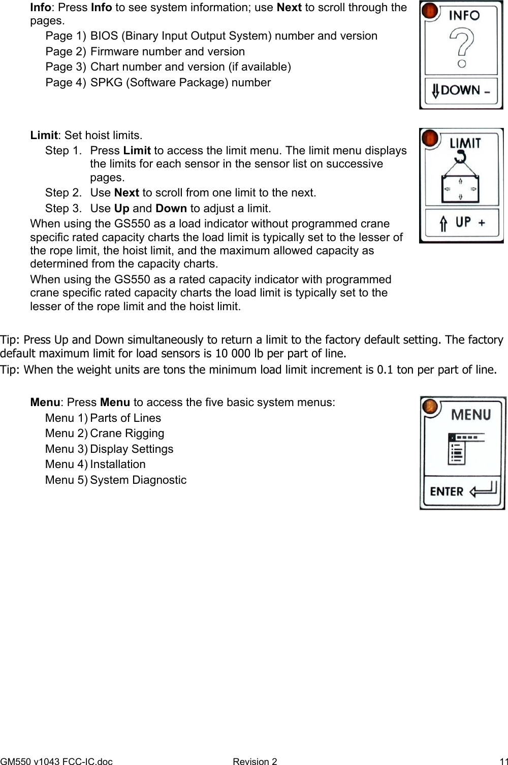 GM550 v1043 FCC-IC.doc  Revision 2   11 Info: Press Info to see system information; use Next to scroll through the pages. Page 1) BIOS (Binary Input Output System) number and version Page 2) Firmware number and version Page 3) Chart number and version (if available) Page 4) SPKG (Software Package) number   Limit: Set hoist limits. Step 1.  Press Limit to access the limit menu. The limit menu displays the limits for each sensor in the sensor list on successive pages. Step 2.  Use Next to scroll from one limit to the next. Step 3.  Use Up and Down to adjust a limit.  When using the GS550 as a load indicator without programmed crane specific rated capacity charts the load limit is typically set to the lesser of the rope limit, the hoist limit, and the maximum allowed capacity as determined from the capacity charts. When using the GS550 as a rated capacity indicator with programmed crane specific rated capacity charts the load limit is typically set to the lesser of the rope limit and the hoist limit.    Tip: Press Up and Down simultaneously to return a limit to the factory default setting. The factory default maximum limit for load sensors is 10 000 lb per part of line. Tip: When the weight units are tons the minimum load limit increment is 0.1 ton per part of line.  Menu: Press Menu to access the five basic system menus: Menu 1) Parts of Lines Menu 2) Crane Rigging Menu 3) Display Settings Menu 4) Installation Menu 5) System Diagnostic   