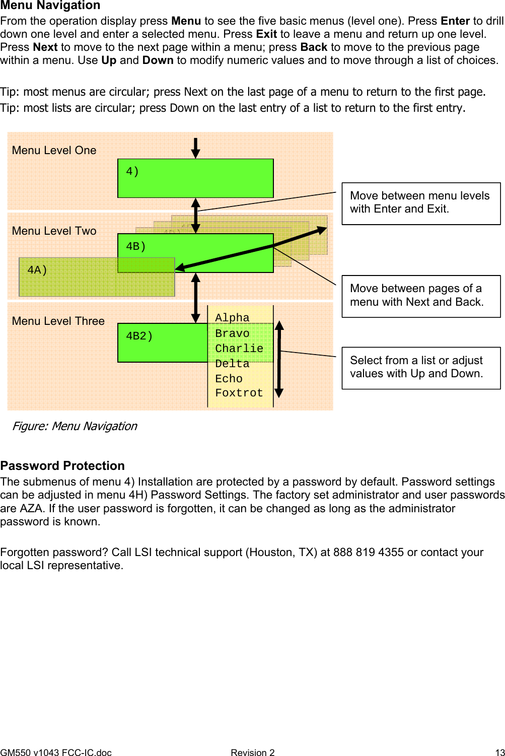 GM550 v1043 FCC-IC.doc  Revision 2   13 Menu Navigation From the operation display press Menu to see the five basic menus (level one). Press Enter to drill down one level and enter a selected menu. Press Exit to leave a menu and return up one level. Press Next to move to the next page within a menu; press Back to move to the previous page within a menu. Use Up and Down to modify numeric values and to move through a list of choices.  Tip: most menus are circular; press Next on the last page of a menu to return to the first page. Tip: most lists are circular; press Down on the last entry of a list to return to the first entry.    Password Protection The submenus of menu 4) Installation are protected by a password by default. Password settings can be adjusted in menu 4H) Password Settings. The factory set administrator and user passwords are AZA. If the user password is forgotten, it can be changed as long as the administrator password is known.  Forgotten password? Call LSI technical support (Houston, TX) at 888 819 4355 or contact your local LSI representative.  4E)  4D)  4C) Menu Level One Menu Level Two Figure: Menu Navigation 4B2)                      4B)  4A)  4)  Alpha Bravo Charlie Delta Echo Foxtrot  Move between pages of a menu with Next and Back. Move between menu levels with Enter and Exit. Select from a list or adjust values with Up and Down. Menu Level Three 