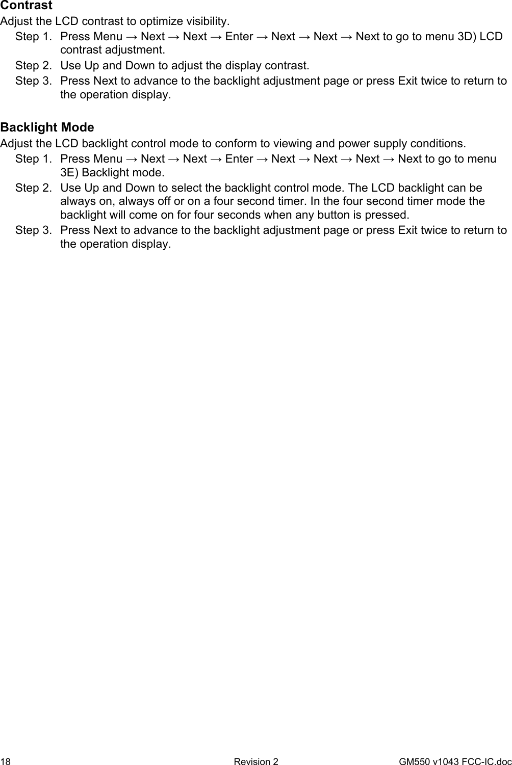 18  Revision 2   GM550 v1043 FCC-IC.doc Contrast Adjust the LCD contrast to optimize visibility. Step 1.  Press Menu → Next → Next → Enter → Next → Next → Next to go to menu 3D) LCD contrast adjustment. Step 2.  Use Up and Down to adjust the display contrast. Step 3.  Press Next to advance to the backlight adjustment page or press Exit twice to return to the operation display.  Backlight Mode Adjust the LCD backlight control mode to conform to viewing and power supply conditions. Step 1.  Press Menu → Next → Next → Enter → Next → Next → Next → Next to go to menu 3E) Backlight mode. Step 2.  Use Up and Down to select the backlight control mode. The LCD backlight can be always on, always off or on a four second timer. In the four second timer mode the backlight will come on for four seconds when any button is pressed. Step 3.  Press Next to advance to the backlight adjustment page or press Exit twice to return to the operation display.  