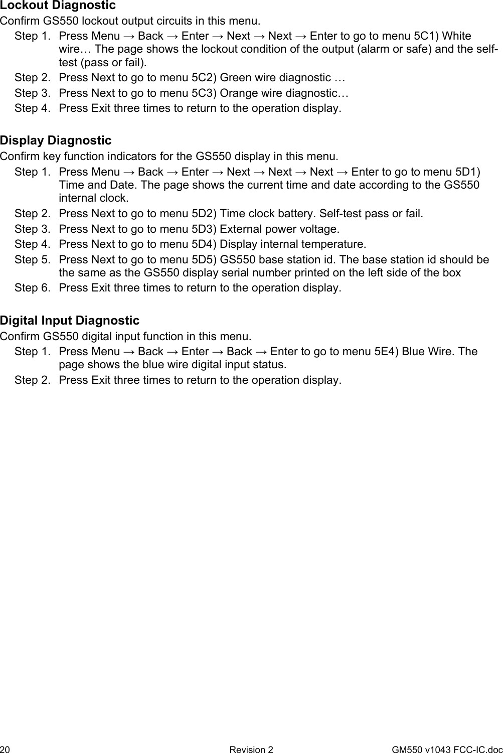 20  Revision 2   GM550 v1043 FCC-IC.doc Lockout Diagnostic Confirm GS550 lockout output circuits in this menu. Step 1.  Press Menu → Back → Enter → Next → Next → Enter to go to menu 5C1) White wire… The page shows the lockout condition of the output (alarm or safe) and the self-test (pass or fail). Step 2.  Press Next to go to menu 5C2) Green wire diagnostic … Step 3.  Press Next to go to menu 5C3) Orange wire diagnostic… Step 4.  Press Exit three times to return to the operation display.  Display Diagnostic Confirm key function indicators for the GS550 display in this menu. Step 1.  Press Menu → Back → Enter → Next → Next → Next → Enter to go to menu 5D1) Time and Date. The page shows the current time and date according to the GS550 internal clock. Step 2.  Press Next to go to menu 5D2) Time clock battery. Self-test pass or fail. Step 3.  Press Next to go to menu 5D3) External power voltage. Step 4.  Press Next to go to menu 5D4) Display internal temperature. Step 5.  Press Next to go to menu 5D5) GS550 base station id. The base station id should be the same as the GS550 display serial number printed on the left side of the box Step 6.  Press Exit three times to return to the operation display.  Digital Input Diagnostic Confirm GS550 digital input function in this menu. Step 1.  Press Menu → Back → Enter → Back → Enter to go to menu 5E4) Blue Wire. The page shows the blue wire digital input status. Step 2.  Press Exit three times to return to the operation display. 