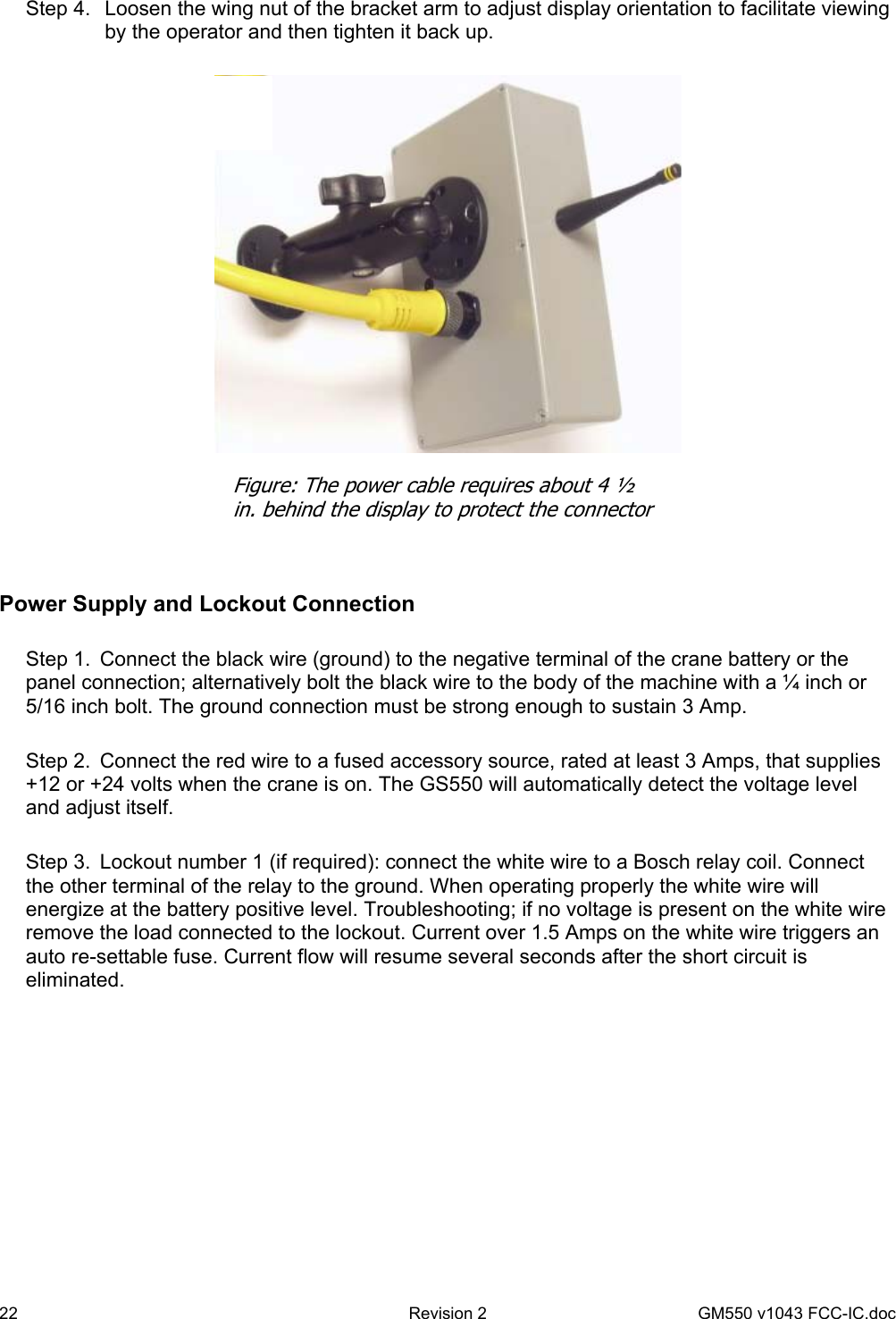 22  Revision 2   GM550 v1043 FCC-IC.doc  Step 4.  Loosen the wing nut of the bracket arm to adjust display orientation to facilitate viewing by the operator and then tighten it back up.     Power Supply and Lockout Connection  Step 1.  Connect the black wire (ground) to the negative terminal of the crane battery or the panel connection; alternatively bolt the black wire to the body of the machine with a ¼ inch or 5/16 inch bolt. The ground connection must be strong enough to sustain 3 Amp.   Step 2.  Connect the red wire to a fused accessory source, rated at least 3 Amps, that supplies +12 or +24 volts when the crane is on. The GS550 will automatically detect the voltage level and adjust itself.   Step 3.  Lockout number 1 (if required): connect the white wire to a Bosch relay coil. Connect the other terminal of the relay to the ground. When operating properly the white wire will energize at the battery positive level. Troubleshooting; if no voltage is present on the white wire remove the load connected to the lockout. Current over 1.5 Amps on the white wire triggers an auto re-settable fuse. Current flow will resume several seconds after the short circuit is eliminated.  Figure: The power cable requires about 4 ½ in. behind the display to protect the connector 