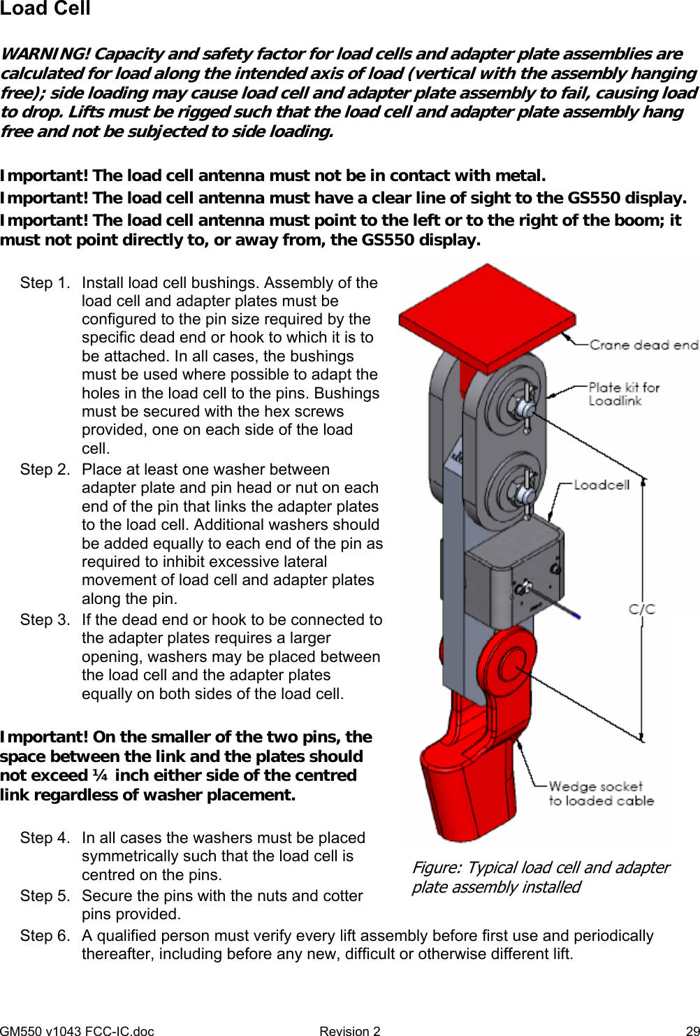 GM550 v1043 FCC-IC.doc  Revision 2   29 Load Cell  WARNING! Capacity and safety factor for load cells and adapter plate assemblies are calculated for load along the intended axis of load (vertical with the assembly hanging free); side loading may cause load cell and adapter plate assembly to fail, causing load to drop. Lifts must be rigged such that the load cell and adapter plate assembly hang free and not be subjected to side loading.  Important! The load cell antenna must not be in contact with metal. Important! The load cell antenna must have a clear line of sight to the GS550 display. Important! The load cell antenna must point to the left or to the right of the boom; it must not point directly to, or away from, the GS550 display.  Step 1.  Install load cell bushings. Assembly of the load cell and adapter plates must be configured to the pin size required by the specific dead end or hook to which it is to be attached. In all cases, the bushings must be used where possible to adapt the holes in the load cell to the pins. Bushings must be secured with the hex screws provided, one on each side of the load cell. Step 2.  Place at least one washer between adapter plate and pin head or nut on each end of the pin that links the adapter plates to the load cell. Additional washers should be added equally to each end of the pin as required to inhibit excessive lateral movement of load cell and adapter plates along the pin.  Step 3.  If the dead end or hook to be connected to the adapter plates requires a larger opening, washers may be placed between the load cell and the adapter plates equally on both sides of the load cell.   Important! On the smaller of the two pins, the space between the link and the plates should not exceed ¼ inch either side of the centred link regardless of washer placement.  Step 4.  In all cases the washers must be placed symmetrically such that the load cell is centred on the pins. Step 5.  Secure the pins with the nuts and cotter pins provided.  Step 6.  A qualified person must verify every lift assembly before first use and periodically thereafter, including before any new, difficult or otherwise different lift.  Figure: Typical load cell and adapter plate assembly installed 